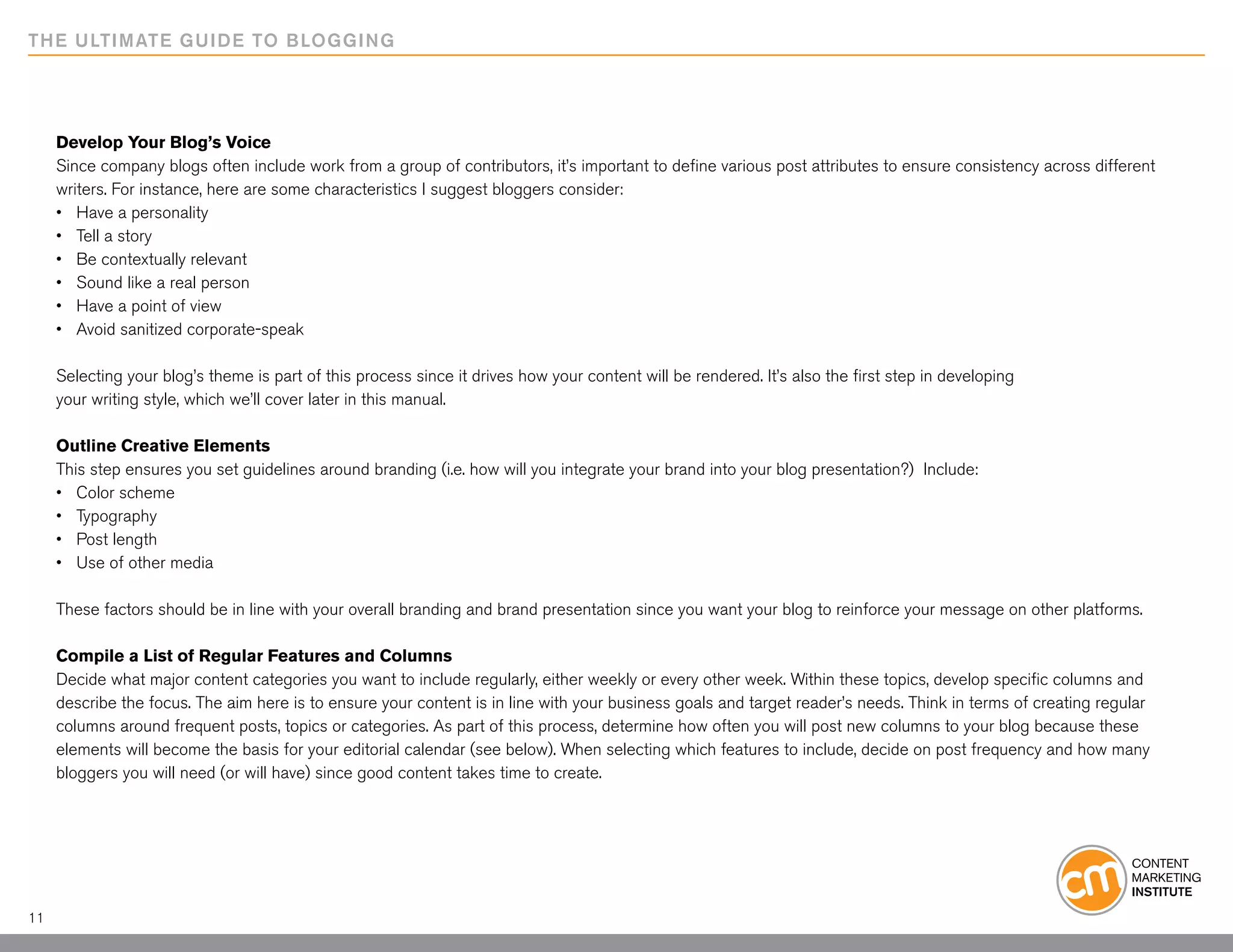 THE ULTIMATE GUIDE TO BLOGGING




     Develop Your Blog’s Voice
     Since company blogs often include work from a group of contributors, it’s important to define various post attributes to ensure consistency across different
     writers. For instance, here are some characteristics I suggest bloggers consider:
     •	 Have a personality
     •	 Tell a story
     •	 Be contextually relevant
     •	 Sound like a real person
     •	 Have a point of view
     •	 Avoid sanitized corporate-speak

     Selecting your blog’s theme is part of this process since it drives how your content will be rendered. It’s also the first step in developing
     your writing style, which we’ll cover later in this manual.

     Outline Creative Elements
     This step ensures you set guidelines around branding (i.e. how will you integrate your brand into your blog presentation?) Include:
     •	 Color scheme
     •	 Typography
     •	 Post length
     •	 Use of other media

     These factors should be in line with your overall branding and brand presentation since you want your blog to reinforce your message on other platforms.

     Compile a List of Regular Features and Columns
     Decide what major content categories you want to include regularly, either weekly or every other week. Within these topics, develop specific columns and
     describe the focus. The aim here is to ensure your content is in line with your business goals and target reader’s needs. Think in terms of creating regular
     columns around frequent posts, topics or categories. As part of this process, determine how often you will post new columns to your blog because these
     elements will become the basis for your editorial calendar (see below). When selecting which features to include, decide on post frequency and how many
     bloggers you will need (or will have) since good content takes time to create.




11
 