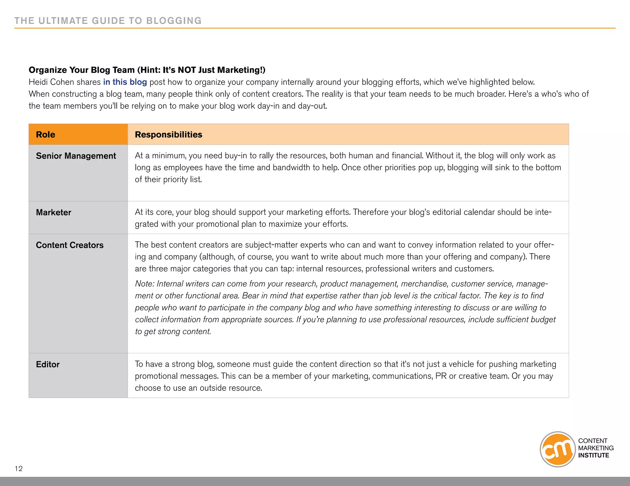 THE ULTIMATE GUIDE TO BLOGGING




     Organize Your Blog Team (Hint: It’s NOT Just Marketing!)
     Heidi Cohen shares in this blog post how to organize your company internally around your blogging efforts, which we’ve highlighted below.
     When constructing a blog team, many people think only of content creators. The reality is that your team needs to be much broader. Here’s a who’s who of
     the team members you’ll be relying on to make your blog work day-in and day-out.


      Role                       Responsibilities

      Senior Management          At a minimum, you need buy-in to rally the resources, both human and financial. Without it, the blog will only work as
                                 long as employees have the time and bandwidth to help. Once other priorities pop up, blogging will sink to the bottom
                                 of their priority list.


      Marketer                   At its core, your blog should support your marketing efforts. Therefore your blog’s editorial calendar should be inte-
                                 grated with your promotional plan to maximize your efforts.

      Content Creators           The best content creators are subject-matter experts who can and want to convey information related to your offer-
                                 ing and company (although, of course, you want to write about much more than your offering and company). There
                                 are three major categories that you can tap: internal resources, professional writers and customers.
                                 Note: Internal writers can come from your research, product management, merchandise, customer service, manage-
                                 ment or other functional area. Bear in mind that expertise rather than job level is the critical factor. The key is to find
                                 people who want to participate in the company blog and who have something interesting to discuss or are willing to
                                 collect information from appropriate sources. If you’re planning to use professional resources, include sufficient budget
                                 to get strong content.


      Editor                     To have a strong blog, someone must guide the content direction so that it’s not just a vehicle for pushing marketing
                                 promotional messages. This can be a member of your marketing, communications, PR or creative team. Or you may
                                 choose to use an outside resource.




12
 