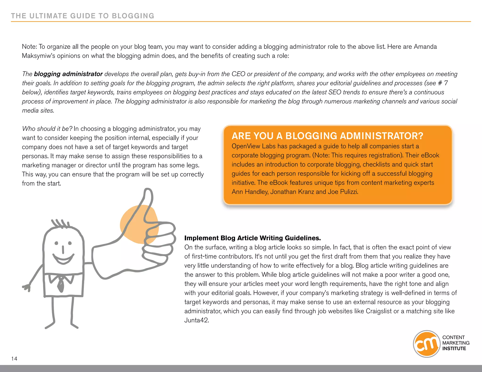 THE ULTIMATE GUIDE TO BLOGGING



     Note: To organize all the people on your blog team, you may want to consider adding a blogging administrator role to the above list. Here are Amanda
     Maksymiw’s opinions on what the blogging admin does, and the benefits of creating such a role:

     The blogging administrator develops the overall plan, gets buy-in from the CEO or president of the company, and works with the other employees on meeting
     their goals. In addition to setting goals for the blogging program, the admin selects the right platform, shares your editorial guidelines and processes (see # 7
     below), identifies target keywords, trains employees on blogging best practices and stays educated on the latest SEO trends to ensure there’s a continuous
     process of improvement in place. The blogging administrator is also responsible for marketing the blog through numerous marketing channels and various social
     media sites.

     Who should it be? In choosing a blogging administrator, you may
     want to consider keeping the position internal, especially if your           Are you a blogging administrator?
     company does not have a set of target keywords and target                    OpenView Labs has packaged a guide to help all companies start a
     personas. It may make sense to assign these responsibilities to a            corporate blogging program. (Note: This requires registration). Their eBook
     marketing manager or director until the program has some legs.               includes an introduction to corporate blogging, checklists and quick start
     This way, you can ensure that the program will be set up correctly           guides for each person responsible for kicking off a successful blogging
     from the start.                                                              initiative. The eBook features unique tips from content marketing experts
                                                                                  Ann Handley, Jonathan Kranz and Joe Pulizzi.




                                                                 Implement Blog Article Writing Guidelines.
                                                                 On the surface, writing a blog article looks so simple. In fact, that is often the exact point of view
                                                                 of first-time contributors. It’s not until you get the first draft from them that you realize they have
                                                                 very little understanding of how to write effectively for a blog. Blog article writing guidelines are
                                                                 the answer to this problem. While blog article guidelines will not make a poor writer a good one,
                                                                 they will ensure your articles meet your word length requirements, have the right tone and align
                                                                 with your editorial goals. However, if your company’s marketing strategy is well-defined in terms of
                                                                 target keywords and personas, it may make sense to use an external resource as your blogging
                                                                 administrator, which you can easily find through job websites like Craigslist or a matching site like
                                                                 Junta42.




14
 