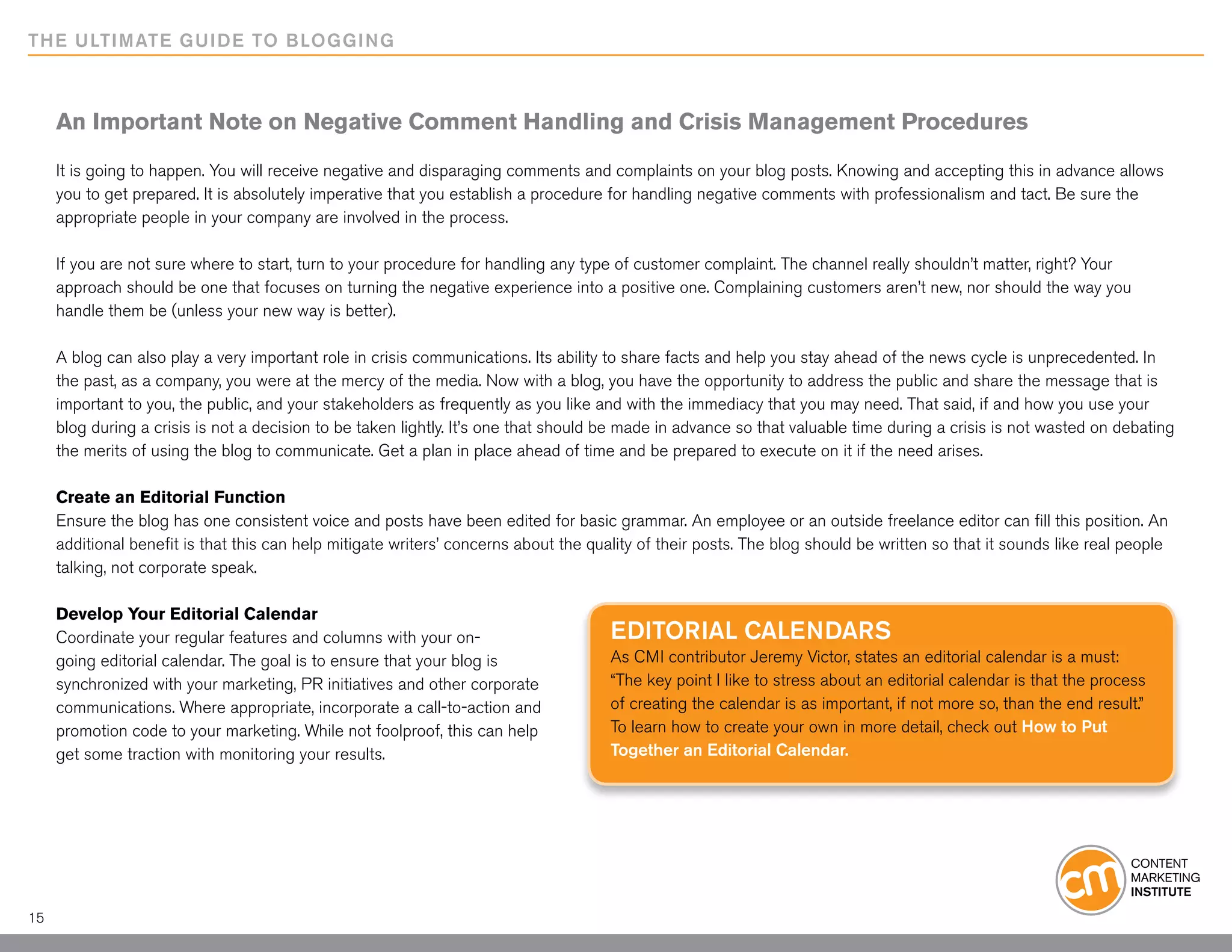 THE ULTIMATE GUIDE TO BLOGGING



     An Important Note on Negative Comment Handling and Crisis Management Procedures

     It is going to happen. You will receive negative and disparaging comments and complaints on your blog posts. Knowing and accepting this in advance allows
     you to get prepared. It is absolutely imperative that you establish a procedure for handling negative comments with professionalism and tact. Be sure the
     appropriate people in your company are involved in the process.

     If you are not sure where to start, turn to your procedure for handling any type of customer complaint. The channel really shouldn’t matter, right? Your
     approach should be one that focuses on turning the negative experience into a positive one. Complaining customers aren’t new, nor should the way you
     handle them be (unless your new way is better).

     A blog can also play a very important role in crisis communications. Its ability to share facts and help you stay ahead of the news cycle is unprecedented. In
     the past, as a company, you were at the mercy of the media. Now with a blog, you have the opportunity to address the public and share the message that is
     important to you, the public, and your stakeholders as frequently as you like and with the immediacy that you may need. That said, if and how you use your
     blog during a crisis is not a decision to be taken lightly. It’s one that should be made in advance so that valuable time during a crisis is not wasted on debating
     the merits of using the blog to communicate. Get a plan in place ahead of time and be prepared to execute on it if the need arises.

     Create an Editorial Function
     Ensure the blog has one consistent voice and posts have been edited for basic grammar. An employee or an outside freelance editor can fill this position. An
     additional benefit is that this can help mitigate writers’ concerns about the quality of their posts. The blog should be written so that it sounds like real people
     talking, not corporate speak.

     Develop Your Editorial Calendar
     Coordinate your regular features and columns with your on-                       Editorial calendars
     going editorial calendar. The goal is to ensure that your blog is                As CMI contributor Jeremy Victor, states an editorial calendar is a must:
     synchronized with your marketing, PR initiatives and other corporate             “The key point I like to stress about an editorial calendar is that the process
     communications. Where appropriate, incorporate a call-to-action and              of creating the calendar is as important, if not more so, than the end result.”
     promotion code to your marketing. While not foolproof, this can help             To learn how to create your own in more detail, check out How to Put
     get some traction with monitoring your results.                                  Together an Editorial Calendar.




15
 