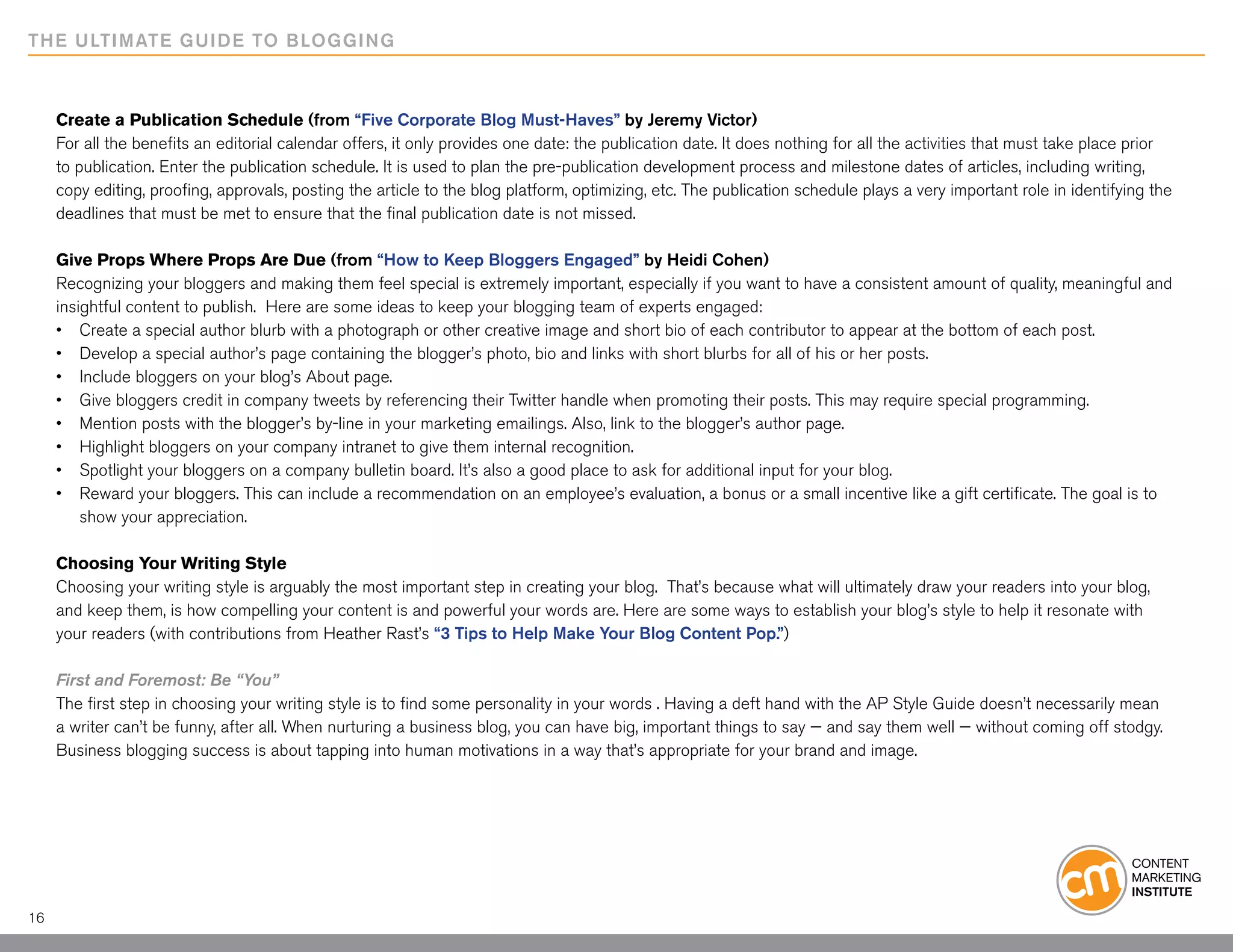 THE ULTIMATE GUIDE TO BLOGGING



     Create a Publication Schedule (from “Five Corporate Blog Must-Haves” by Jeremy Victor)
     For all the benefits an editorial calendar offers, it only provides one date: the publication date. It does nothing for all the activities that must take place prior
     to publication. Enter the publication schedule. It is used to plan the pre-publication development process and milestone dates of articles, including writing,
     copy editing, proofing, approvals, posting the article to the blog platform, optimizing, etc. The publication schedule plays a very important role in identifying the
     deadlines that must be met to ensure that the final publication date is not missed.

     Give Props Where Props Are Due (from “How to Keep Bloggers Engaged” by Heidi Cohen)
     Recognizing your bloggers and making them feel special is extremely important, especially if you want to have a consistent amount of quality, meaningful and
     insightful content to publish. Here are some ideas to keep your blogging team of experts engaged:
     • 	 Create a special author blurb with a photograph or other creative image and short bio of each contributor to appear at the bottom of each post.
     •	 Develop a special author’s page containing the blogger’s photo, bio and links with short blurbs for all of his or her posts.
     •	 Include bloggers on your blog’s About page.
     •	 Give bloggers credit in company tweets by referencing their Twitter handle when promoting their posts. This may require special programming.
     •	 Mention posts with the blogger’s by-line in your marketing emailings. Also, link to the blogger’s author page.
     •	 Highlight bloggers on your company intranet to give them internal recognition.
     •	 Spotlight your bloggers on a company bulletin board. It’s also a good place to ask for additional input for your blog.
     •	 Reward your bloggers. This can include a recommendation on an employee’s evaluation, a bonus or a small incentive like a gift certificate. The goal is to 		
     	 show your appreciation.

     Choosing Your Writing Style
     Choosing your writing style is arguably the most important step in creating your blog. That’s because what will ultimately draw your readers into your blog,
     and keep them, is how compelling your content is and powerful your words are. Here are some ways to establish your blog’s style to help it resonate with
     your readers (with contributions from Heather Rast’s “3 Tips to Help Make Your Blog Content Pop.”)

     First and Foremost: Be “You”
     The first step in choosing your writing style is to find some personality in your words . Having a deft hand with the AP Style Guide doesn’t necessarily mean
     a writer can’t be funny, after all. When nurturing a business blog, you can have big, important things to say — and say them well — without coming off stodgy.
     Business blogging success is about tapping into human motivations in a way that’s appropriate for your brand and image.




16
 