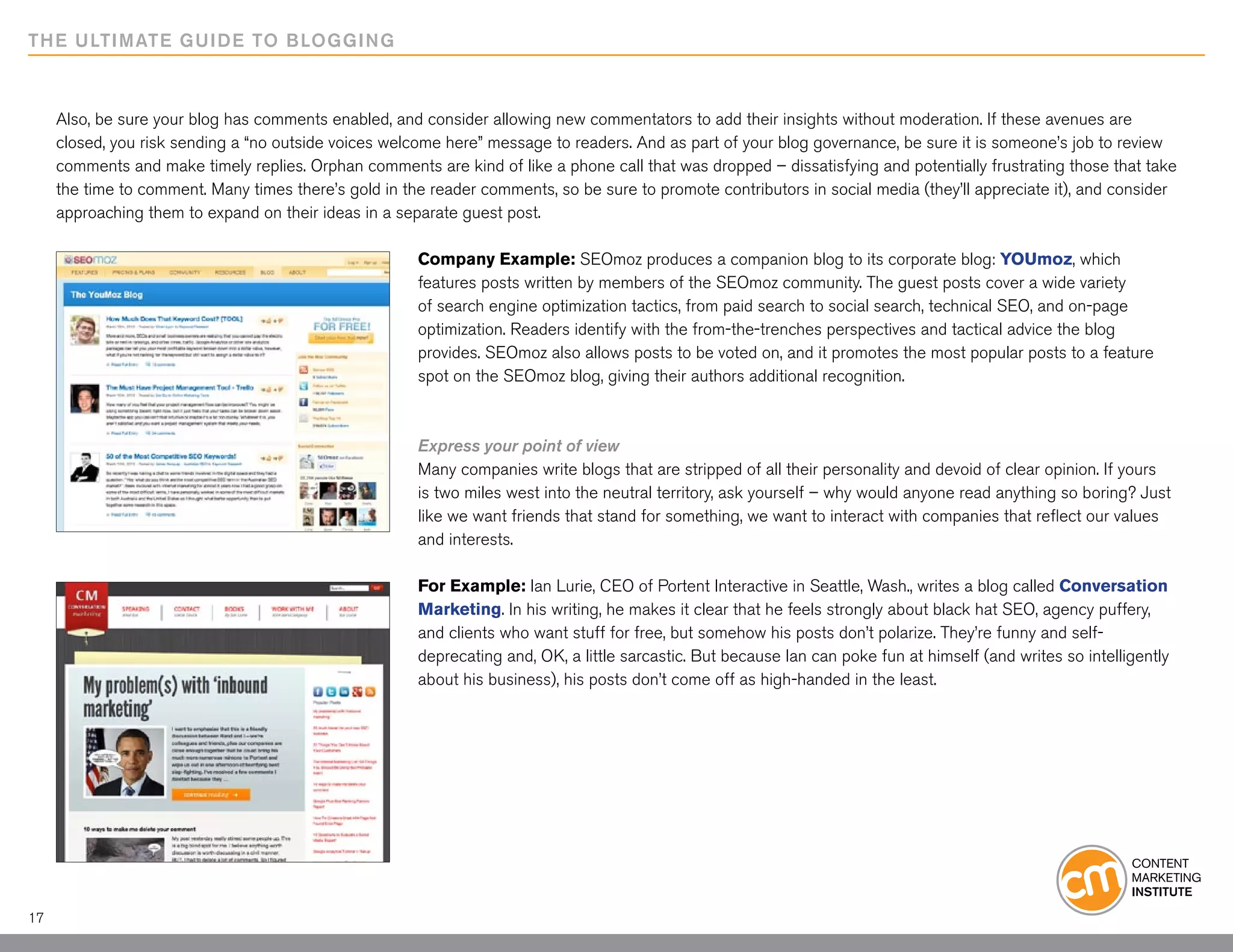 THE ULTIMATE GUIDE TO BLOGGING



     Also, be sure your blog has comments enabled, and consider allowing new commentators to add their insights without moderation. If these avenues are
     closed, you risk sending a “no outside voices welcome here” message to readers. And as part of your blog governance, be sure it is someone’s job to review
     comments and make timely replies. Orphan comments are kind of like a phone call that was dropped – dissatisfying and potentially frustrating those that take
     the time to comment. Many times there’s gold in the reader comments, so be sure to promote contributors in social media (they’ll appreciate it), and consider
     approaching them to expand on their ideas in a separate guest post.

                                                       Company Example: SEOmoz produces a companion blog to its corporate blog: YOUmoz, which
                                                       features posts written by members of the SEOmoz community. The guest posts cover a wide variety
                                                       of search engine optimization tactics, from paid search to social search, technical SEO, and on-page
                                                       optimization. Readers identify with the from-the-trenches perspectives and tactical advice the blog
                                                       provides. SEOmoz also allows posts to be voted on, and it promotes the most popular posts to a feature
                                                       spot on the SEOmoz blog, giving their authors additional recognition.



                                                       Express your point of view
                                                       Many companies write blogs that are stripped of all their personality and devoid of clear opinion. If yours
                                                       is two miles west into the neutral territory, ask yourself – why would anyone read anything so boring? Just
                                                       like we want friends that stand for something, we want to interact with companies that reflect our values
                                                       and interests.

                                                       For Example: Ian Lurie, CEO of Portent Interactive in Seattle, Wash., writes a blog called Conversation
                                                       Marketing. In his writing, he makes it clear that he feels strongly about black hat SEO, agency puffery,
                                                       and clients who want stuff for free, but somehow his posts don’t polarize. They’re funny and self-
                                                       deprecating and, OK, a little sarcastic. But because Ian can poke fun at himself (and writes so intelligently
                                                       about his business), his posts don’t come off as high-handed in the least.




17
 