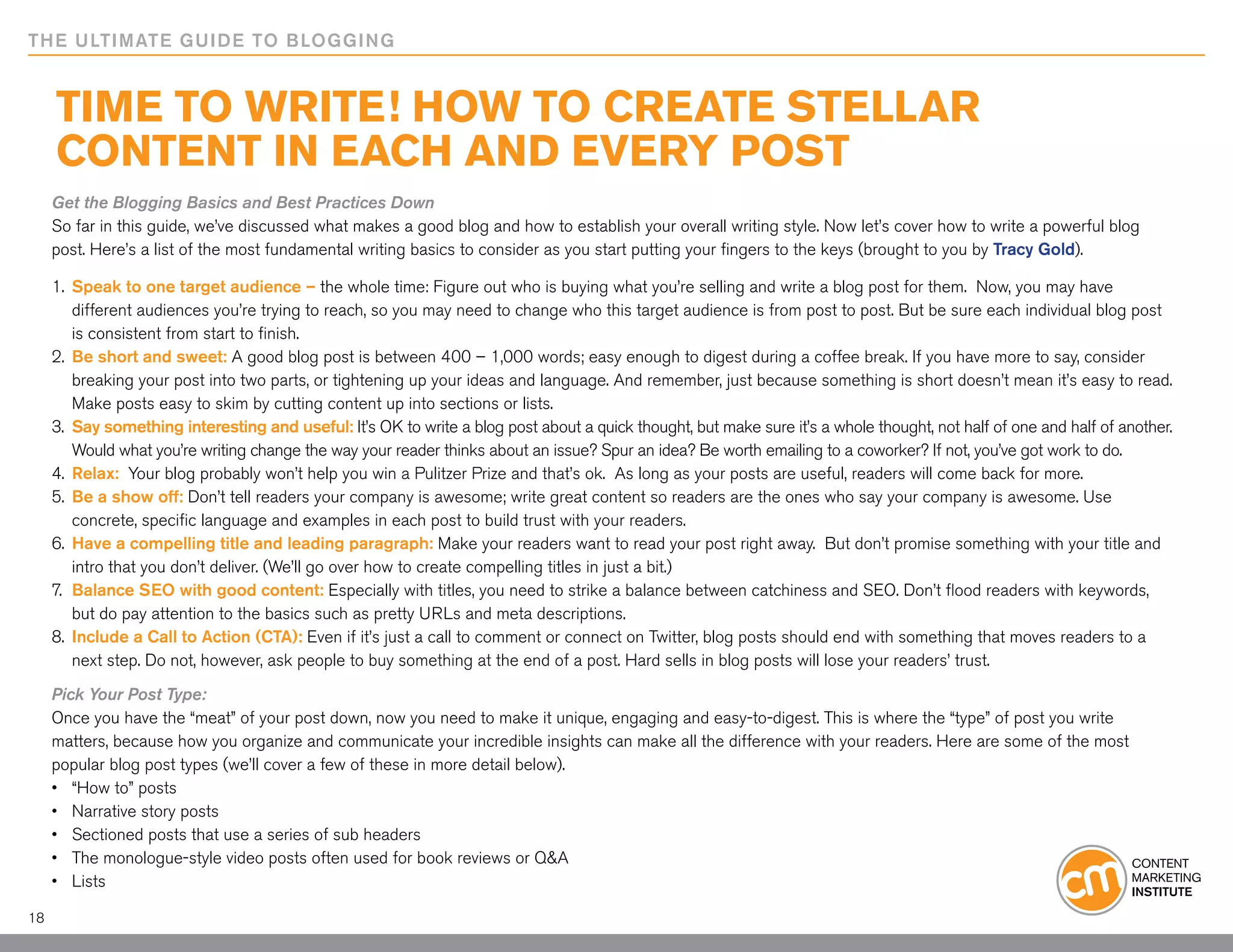 THE ULTIMATE GUIDE TO BLOGGING


     Time to Write! How to Create Stellar
     Content in Each and Every Post
     Get the Blogging Basics and Best Practices Down
     So far in this guide, we’ve discussed what makes a good blog and how to establish your overall writing style. Now let’s cover how to write a powerful blog
     post. Here’s a list of the most fundamental writing basics to consider as you start putting your fingers to the keys (brought to you by Tracy Gold).

     1.	 Speak to one target audience – the whole time: Figure out who is buying what you’re selling and write a blog post for them. Now, you may have
     	 different audiences you’re trying to reach, so you may need to change who this target audience is from post to post. But be sure each individual blog post
     	 is consistent from start to finish.
     2.	 Be short and sweet: A good blog post is between 400 – 1,000 words; easy enough to digest during a coffee break. If you have more to say, consider
     	 breaking your post into two parts, or tightening up your ideas and language. And remember, just because something is short doesn’t mean it’s easy to read.
     	 Make posts easy to skim by cutting content up into sections or lists.
     3.	 Say something interesting and useful: It’s OK to write a blog post about a quick thought, but make sure it’s a whole thought, not half of one and half of another.
     	 Would what you’re writing change the way your reader thinks about an issue? Spur an idea? Be worth emailing to a coworker? If not, you’ve got work to do.
     4.	 Relax: Your blog probably won’t help you win a Pulitzer Prize and that’s ok. As long as your posts are useful, readers will come back for more.
     5.	 Be a show off: Don’t tell readers your company is awesome; write great content so readers are the ones who say your company is awesome. Use
     	 concrete, specific language and examples in each post to build trust with your readers.
     6.	 Have a compelling title and leading paragraph: Make your readers want to read your post right away. But don’t promise something with your title and
     	 intro that you don’t deliver. (We’ll go over how to create compelling titles in just a bit.)
     7.	 Balance SEO with good content: Especially with titles, you need to strike a balance between catchiness and SEO. Don’t flood readers with keywords,
     	 but do pay attention to the basics such as pretty URLs and meta descriptions.
     8.	 Include a Call to Action (CTA): Even if it’s just a call to comment or connect on Twitter, blog posts should end with something that moves readers to a
     	 next step. Do not, however, ask people to buy something at the end of a post. Hard sells in blog posts will lose your readers’ trust.

     Pick Your Post Type:
     Once you have the “meat” of your post down, now you need to make it unique, engaging and easy-to-digest. This is where the “type” of post you write
     matters, because how you organize and communicate your incredible insights can make all the difference with your readers. Here are some of the most
     popular blog post types (we’ll cover a few of these in more detail below).
     •	 “How to” posts
     •	 Narrative story posts
     •	 Sectioned posts that use a series of sub headers
     •	 The monologue-style video posts often used for book reviews or Q&A
     •	 Lists

18
 