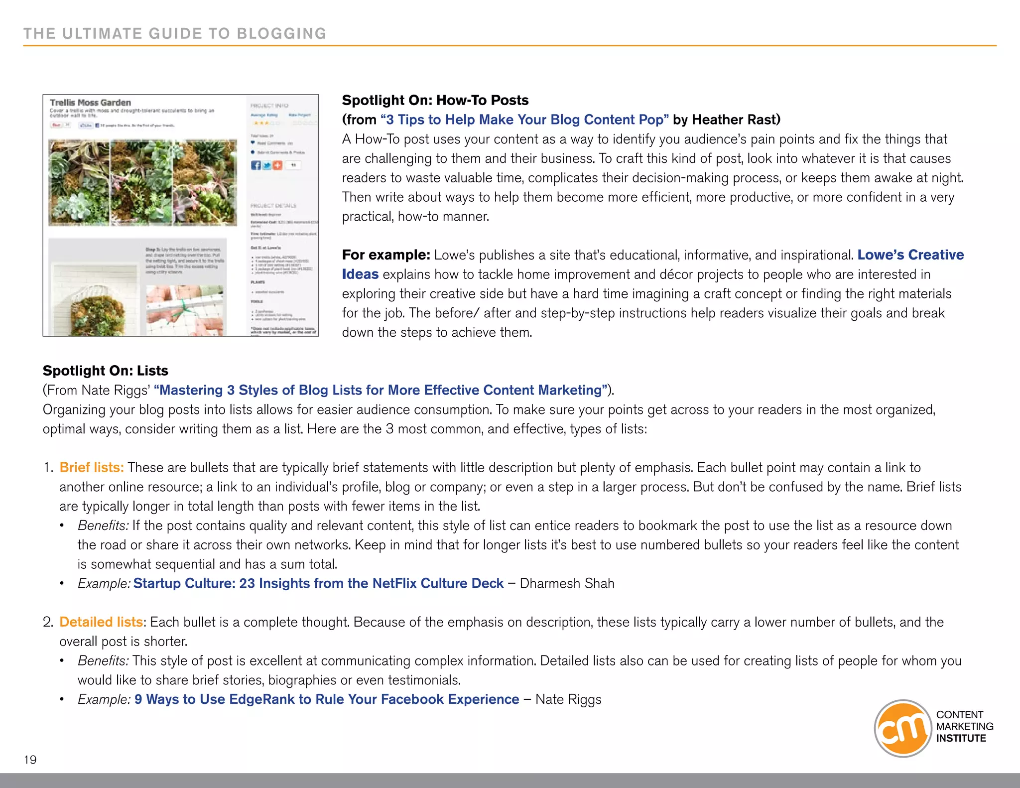 THE ULTIMATE GUIDE TO BLOGGING



                                                         Spotlight On: How-To Posts
                                                         (from “3 Tips to Help Make Your Blog Content Pop” by Heather Rast)
                                                         A How-To post uses your content as a way to identify you audience’s pain points and fix the things that
                                                         are challenging to them and their business. To craft this kind of post, look into whatever it is that causes
                                                         readers to waste valuable time, complicates their decision-making process, or keeps them awake at night.
                                                         Then write about ways to help them become more efficient, more productive, or more confident in a very
                                                         practical, how-to manner.

                                                         For example: Lowe’s publishes a site that’s educational, informative, and inspirational. Lowe’s Creative
                                                         Ideas explains how to tackle home improvement and décor projects to people who are interested in
                                                         exploring their creative side but have a hard time imagining a craft concept or finding the right materials
                                                         for the job. The before/ after and step-by-step instructions help readers visualize their goals and break
                                                         down the steps to achieve them.

     Spotlight On: Lists
     (From Nate Riggs’ “Mastering 3 Styles of Blog Lists for More Effective Content Marketing”).
     Organizing your blog posts into lists allows for easier audience consumption. To make sure your points get across to your readers in the most organized,
     optimal ways, consider writing them as a list. Here are the 3 most common, and effective, types of lists:

     1. 	Brief lists: These are bullets that are typically brief statements with little description but plenty of emphasis. Each bullet point may contain a link to
     	 another online resource; a link to an individual’s profile, blog or company; or even a step in a larger process. But don’t be confused by the name. Brief lists
     	 are typically longer in total length than posts with fewer items in the list.
     	 •	 Benefits: If the post contains quality and relevant content, this style of list can entice readers to bookmark the post to use the list as a resource down 		
     		 the road or share it across their own networks. Keep in mind that for longer lists it’s best to use numbered bullets so your readers feel like the content 		
     		 is somewhat sequential and has a sum total.
     	 •	 Example: Startup Culture: 23 Insights from the NetFlix Culture Deck – Dharmesh Shah

     2.	 Detailed lists: Each bullet is a complete thought. Because of the emphasis on description, these lists typically carry a lower number of bullets, and the 		
     	 overall post is shorter.	
     	 •	 Benefits: This style of post is excellent at communicating complex information. Detailed lists also can be used for creating lists of people for whom you
     		 would like to share brief stories, biographies or even testimonials.
     	 •	 Example: 9 Ways to Use EdgeRank to Rule Your Facebook Experience – Nate Riggs



19
 