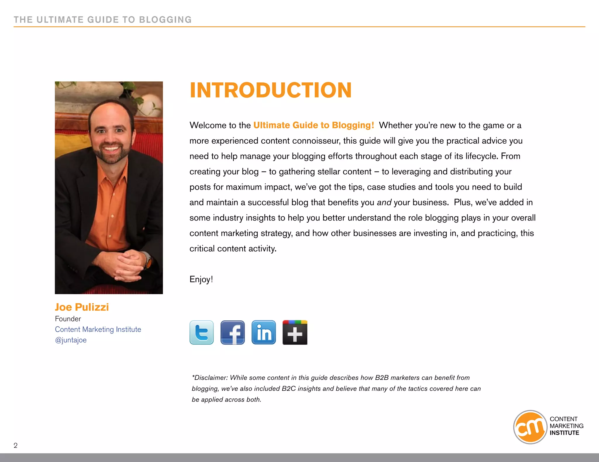 THE ULTIMATE GUIDE TO BLOGGING




                                    INTRODUCTION
                                    Welcome to the Ultimate Guide to Blogging! Whether you’re new to the game or a
                                    more experienced content connoisseur, this guide will give you the practical advice you
                                    need to help manage your blogging efforts throughout each stage of its lifecycle. From
                                    creating your blog – to gathering stellar content – to leveraging and distributing your
                                    posts for maximum impact, we’ve got the tips, case studies and tools you need to build
                                    and maintain a successful blog that benefits you and your business. Plus, we’ve added in
                                    some industry insights to help you better understand the role blogging plays in your overall
                                    content marketing strategy, and how other businesses are investing in, and practicing, this
                                    critical content activity.


                                    Enjoy!


      Joe Pulizzi
      Founder
      Content Marketing Institute
      @juntajoe



                                    *Disclaimer: While some content in this guide describes how B2B marketers can benefit from
                                    blogging, we’ve also included B2C insights and believe that many of the tactics covered here can
                                    be applied across both.




2
 