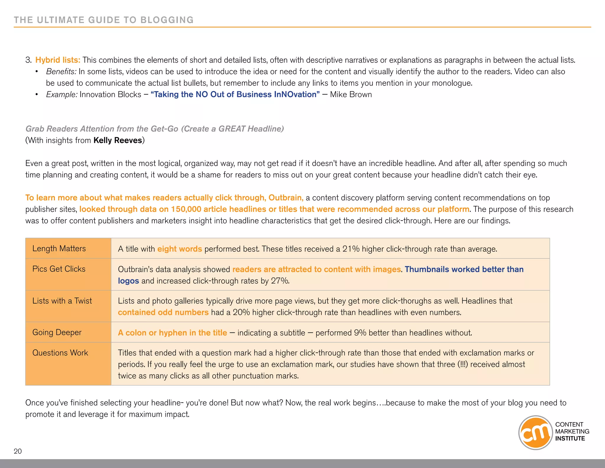 THE ULTIMATE GUIDE TO BLOGGING



     3.	 Hybrid lists: This combines the elements of short and detailed lists, often with descriptive narratives or explanations as paragraphs in between the actual lists.
     	 •	 Benefits: In some lists, videos can be used to introduce the idea or need for the content and visually identify the author to the readers. Video can also 		
     		 be used to communicate the actual list bullets, but remember to include any links to items you mention in your monologue.
     	 •	 Example: Innovation Blocks – “Taking the NO Out of Business InNOvation” — Mike Brown



     Grab Readers Attention from the Get-Go (Create a GREAT Headline)
     (With insights from Kelly Reeves)

     Even a great post, written in the most logical, organized way, may not get read if it doesn’t have an incredible headline. And after all, after spending so much
     time planning and creating content, it would be a shame for readers to miss out on your great content because your headline didn’t catch their eye.

     To learn more about what makes readers actually click through, Outbrain, a content discovery platform serving content recommendations on top
     publisher sites, looked through data on 150,000 article headlines or titles that were recommended across our platform. The purpose of this research
     was to offer content publishers and marketers insight into headline characteristics that get the desired click-through. Here are our findings.


       Length Matters           A title with eight words performed best. These titles received a 21% higher click-through rate than average.

       Pics Get Clicks          Outbrain’s data analysis showed readers are attracted to content with images. Thumbnails worked better than
                                logos and increased click-through rates by 27%.

       Lists with a Twist       Lists and photo galleries typically drive more page views, but they get more click-thorughs as well. Headlines that
                                contained odd numbers had a 20% higher click-through rate than headlines with even numbers.

       Going Deeper             A colon or hyphen in the title — indicating a subtitle — performed 9% better than headlines without.

       Questions Work           Titles that ended with a question mark had a higher click-through rate than those that ended with exclamation marks or
                                periods. If you really feel the urge to use an exclamation mark, our studies have shown that three (!!!) received almost
                                twice as many clicks as all other punctuation marks.


     Once you’ve finished selecting your headline- you’re done! But now what? Now, the real work begins….because to make the most of your blog you need to
     promote it and leverage it for maximum impact.



20
 