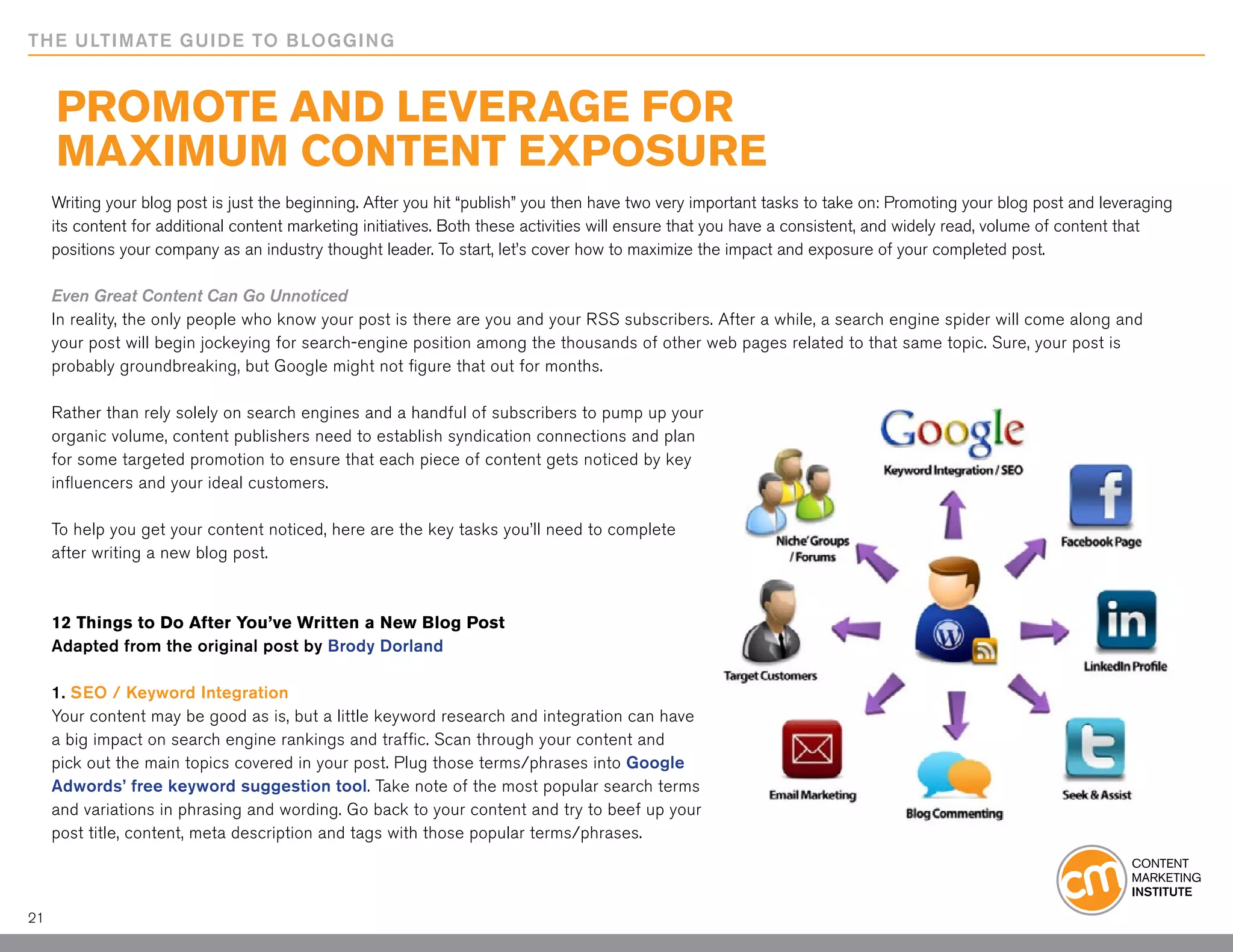 THE ULTIMATE GUIDE TO BLOGGING


     Promote and Leverage for
     Maximum Content Exposure
     Writing your blog post is just the beginning. After you hit “publish” you then have two very important tasks to take on: Promoting your blog post and leveraging
     its content for additional content marketing initiatives. Both these activities will ensure that you have a consistent, and widely read, volume of content that
     positions your company as an industry thought leader. To start, let’s cover how to maximize the impact and exposure of your completed post.

     Even Great Content Can Go Unnoticed
     In reality, the only people who know your post is there are you and your RSS subscribers. After a while, a search engine spider will come along and
     your post will begin jockeying for search-engine position among the thousands of other web pages related to that same topic. Sure, your post is
     probably groundbreaking, but Google might not figure that out for months.

     Rather than rely solely on search engines and a handful of subscribers to pump up your
     organic volume, content publishers need to establish syndication connections and plan
     for some targeted promotion to ensure that each piece of content gets noticed by key
     influencers and your ideal customers.

     To help you get your content noticed, here are the key tasks you’ll need to complete
     after writing a new blog post.



     12 Things to Do After You’ve Written a New Blog Post
     Adapted from the original post by Brody Dorland

     1. SEO / Keyword Integration
     Your content may be good as is, but a little keyword research and integration can have
     a big impact on search engine rankings and traffic. Scan through your content and
     pick out the main topics covered in your post. Plug those terms/phrases into Google
     Adwords’ free keyword suggestion tool. Take note of the most popular search terms
     and variations in phrasing and wording. Go back to your content and try to beef up your
     post title, content, meta description and tags with those popular terms/phrases.



21
 