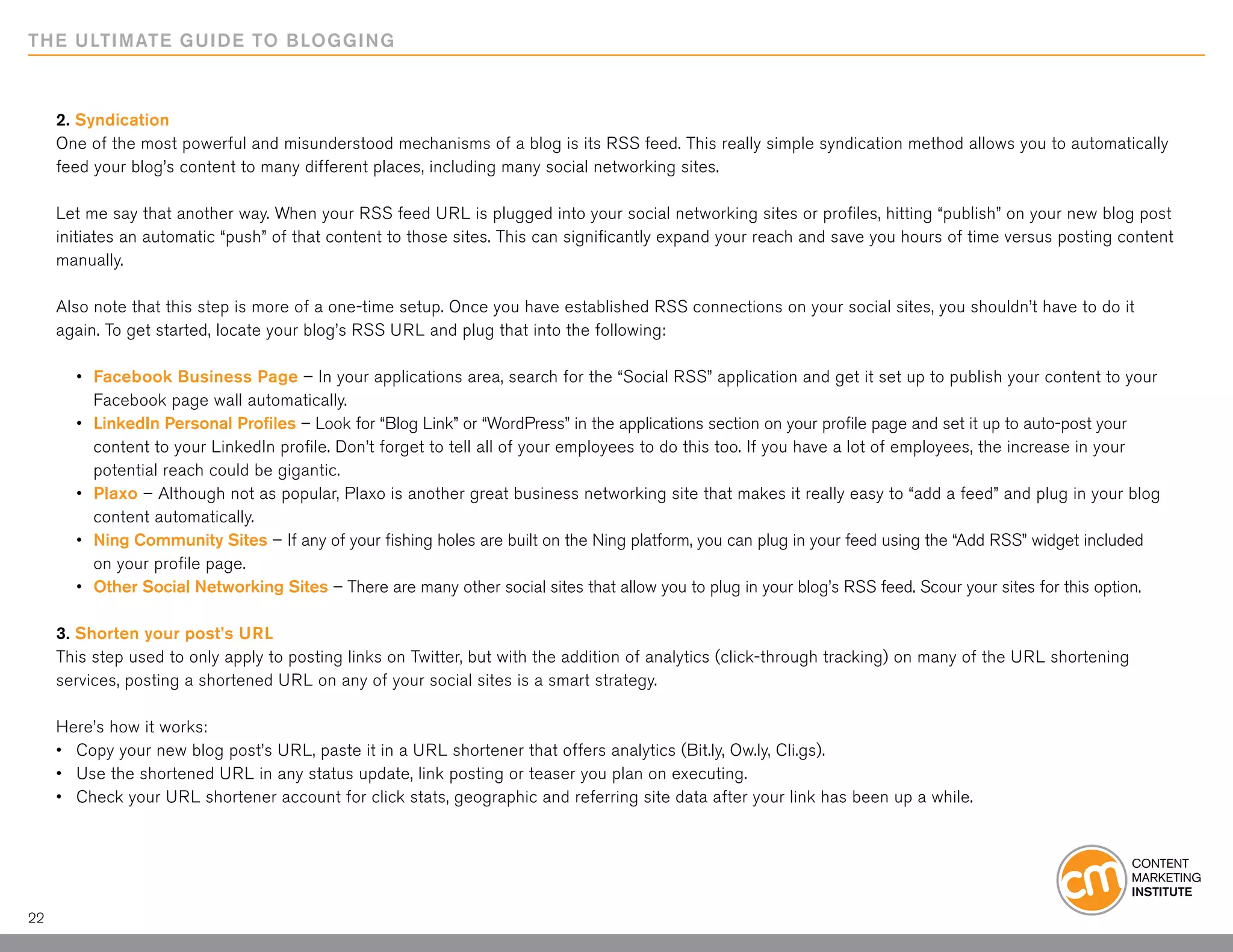 THE ULTIMATE GUIDE TO BLOGGING



     2. Syndication
     One of the most powerful and misunderstood mechanisms of a blog is its RSS feed. This really simple syndication method allows you to automatically
     feed your blog’s content to many different places, including many social networking sites.

     Let me say that another way. When your RSS feed URL is plugged into your social networking sites or profiles, hitting “publish” on your new blog post
     initiates an automatic “push” of that content to those sites. This can significantly expand your reach and save you hours of time versus posting content
     manually.

     Also note that this step is more of a one-time setup. Once you have established RSS connections on your social sites, you shouldn’t have to do it
     again. To get started, locate your blog’s RSS URL and plug that into the following:

     	 •	   Facebook Business Page – In your applications area, search for the “Social RSS” application and get it set up to publish your content to your 		
     		     Facebook page wall automatically.
     	 •	   LinkedIn Personal Profiles – Look for “Blog Link” or “WordPress” in the applications section on your profile page and set it up to auto-post your 	
     		     content to your LinkedIn profile. Don’t forget to tell all of your employees to do this too. If you have a lot of employees, the increase in your
     		     potential reach could be gigantic.
     	 •	   Plaxo – Although not as popular, Plaxo is another great business networking site that makes it really easy to “add a feed” and plug in your blog
     		     content automatically.
     	 •	   Ning Community Sites – If any of your fishing holes are built on the Ning platform, you can plug in your feed using the “Add RSS” widget included
     		     on your profile page.
     	 •	   Other Social Networking Sites – There are many other social sites that allow you to plug in your blog’s RSS feed. Scour your sites for this option.

     3. Shorten your post’s URL
     This step used to only apply to posting links on Twitter, but with the addition of analytics (click-through tracking) on many of the URL shortening
     services, posting a shortened URL on any of your social sites is a smart strategy.

     Here’s how it works:
     •	 Copy your new blog post’s URL, paste it in a URL shortener that offers analytics (Bit.ly, Ow.ly, Cli.gs).
     •	 Use the shortened URL in any status update, link posting or teaser you plan on executing.
     •	 Check your URL shortener account for click stats, geographic and referring site data after your link has been up a while.




22
 
