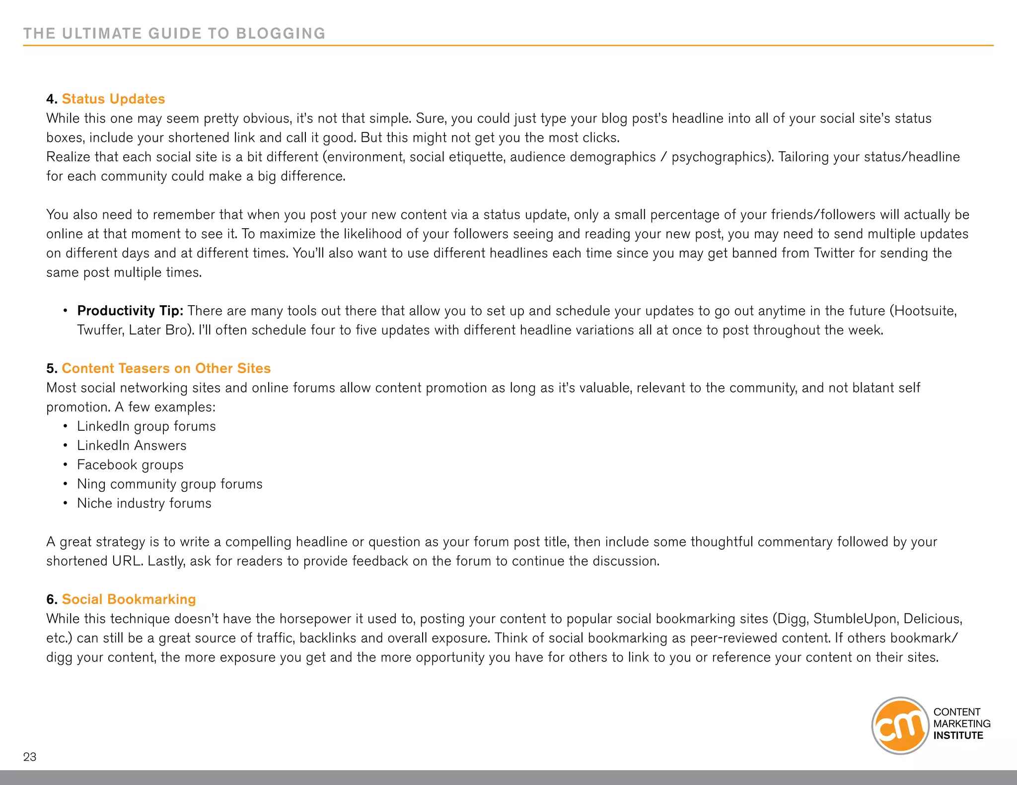 THE ULTIMATE GUIDE TO BLOGGING



     4. Status Updates
     While this one may seem pretty obvious, it’s not that simple. Sure, you could just type your blog post’s headline into all of your social site’s status
     boxes, include your shortened link and call it good. But this might not get you the most clicks.
     Realize that each social site is a bit different (environment, social etiquette, audience demographics / psychographics). Tailoring your status/headline
     for each community could make a big difference.

     You also need to remember that when you post your new content via a status update, only a small percentage of your friends/followers will actually be
     online at that moment to see it. To maximize the likelihood of your followers seeing and reading your new post, you may need to send multiple updates
     on different days and at different times. You’ll also want to use different headlines each time since you may get banned from Twitter for sending the
     same post multiple times.

     	 •	 Productivity Tip: There are many tools out there that allow you to set up and schedule your updates to go out anytime in the future (Hootsuite,
     		 Twuffer, Later Bro). I’ll often schedule four to five updates with different headline variations all at once to post throughout the week.

     5. Content Teasers on Other Sites
     Most social networking sites and online forums allow content promotion as long as it’s valuable, relevant to the community, and not blatant self
     promotion. A few examples:
     	 •	 LinkedIn group forums
     	 •	 LinkedIn Answers
     	 •	 Facebook groups
     	 •	 Ning community group forums
     	 •	 Niche industry forums

     A great strategy is to write a compelling headline or question as your forum post title, then include some thoughtful commentary followed by your
     shortened URL. Lastly, ask for readers to provide feedback on the forum to continue the discussion.

     6. Social Bookmarking
     While this technique doesn’t have the horsepower it used to, posting your content to popular social bookmarking sites (Digg, StumbleUpon, Delicious,
     etc.) can still be a great source of traffic, backlinks and overall exposure. Think of social bookmarking as peer-reviewed content. If others bookmark/
     digg your content, the more exposure you get and the more opportunity you have for others to link to you or reference your content on their sites.




23
 