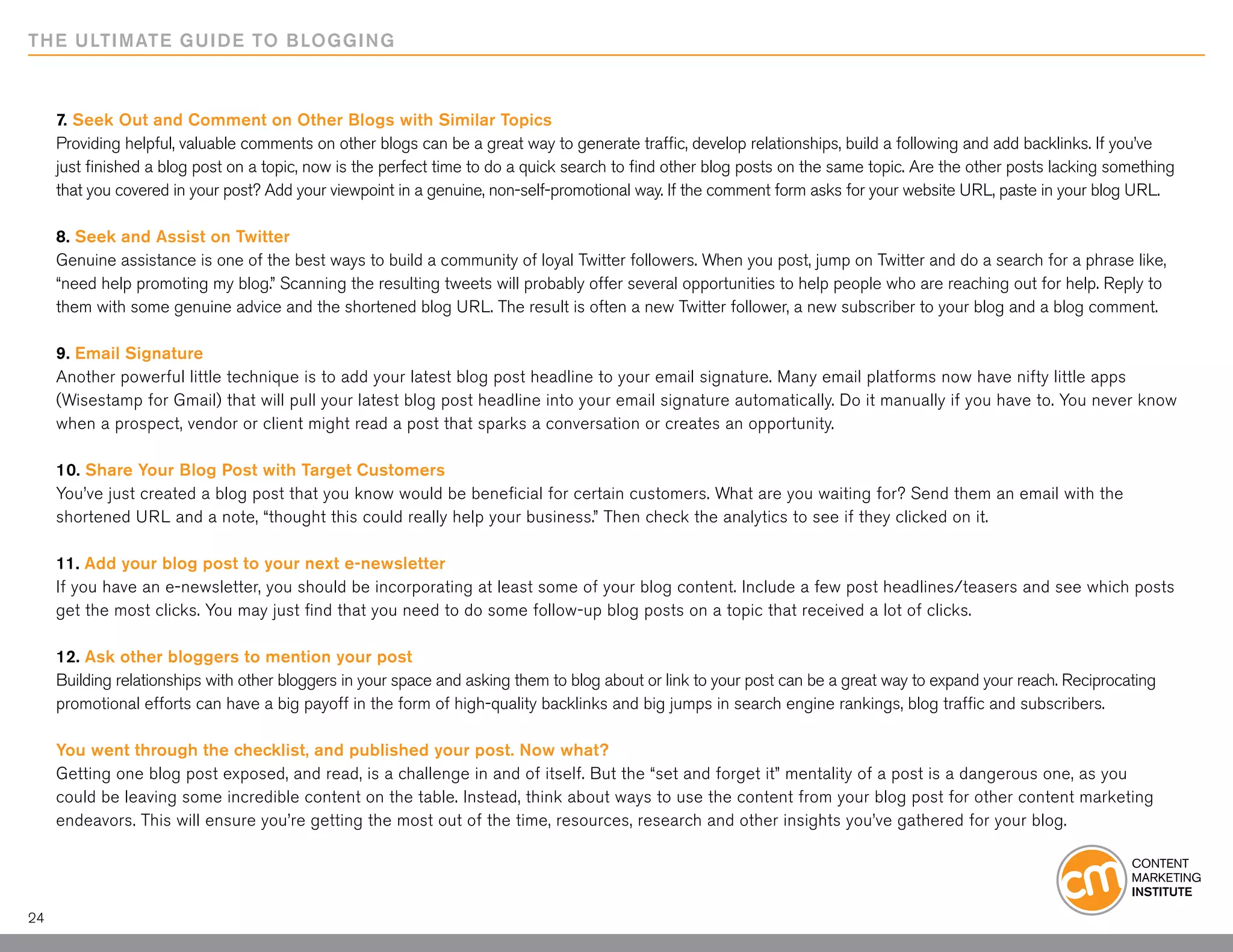 THE ULTIMATE GUIDE TO BLOGGING



     7. Seek Out and Comment on Other Blogs with Similar Topics
     Providing helpful, valuable comments on other blogs can be a great way to generate traffic, develop relationships, build a following and add backlinks. If you’ve
     just finished a blog post on a topic, now is the perfect time to do a quick search to find other blog posts on the same topic. Are the other posts lacking something
     that you covered in your post? Add your viewpoint in a genuine, non-self-promotional way. If the comment form asks for your website URL, paste in your blog URL.

     8. Seek and Assist on Twitter
     Genuine assistance is one of the best ways to build a community of loyal Twitter followers. When you post, jump on Twitter and do a search for a phrase like,
     “need help promoting my blog.” Scanning the resulting tweets will probably offer several opportunities to help people who are reaching out for help. Reply to
     them with some genuine advice and the shortened blog URL. The result is often a new Twitter follower, a new subscriber to your blog and a blog comment.

     9. Email Signature
     Another powerful little technique is to add your latest blog post headline to your email signature. Many email platforms now have nifty little apps
     (Wisestamp for Gmail) that will pull your latest blog post headline into your email signature automatically. Do it manually if you have to. You never know
     when a prospect, vendor or client might read a post that sparks a conversation or creates an opportunity.

     10. Share Your Blog Post with Target Customers
     You’ve just created a blog post that you know would be beneficial for certain customers. What are you waiting for? Send them an email with the
     shortened URL and a note, “thought this could really help your business.” Then check the analytics to see if they clicked on it.

     11. Add your blog post to your next e-newsletter
     If you have an e-newsletter, you should be incorporating at least some of your blog content. Include a few post headlines/teasers and see which posts
     get the most clicks. You may just find that you need to do some follow-up blog posts on a topic that received a lot of clicks.

     12. Ask other bloggers to mention your post
     Building relationships with other bloggers in your space and asking them to blog about or link to your post can be a great way to expand your reach. Reciprocating
     promotional efforts can have a big payoff in the form of high-quality backlinks and big jumps in search engine rankings, blog traffic and subscribers.

     You went through the checklist, and published your post. Now what?
     Getting one blog post exposed, and read, is a challenge in and of itself. But the “set and forget it” mentality of a post is a dangerous one, as you
     could be leaving some incredible content on the table. Instead, think about ways to use the content from your blog post for other content marketing
     endeavors. This will ensure you’re getting the most out of the time, resources, research and other insights you’ve gathered for your blog.




24
 