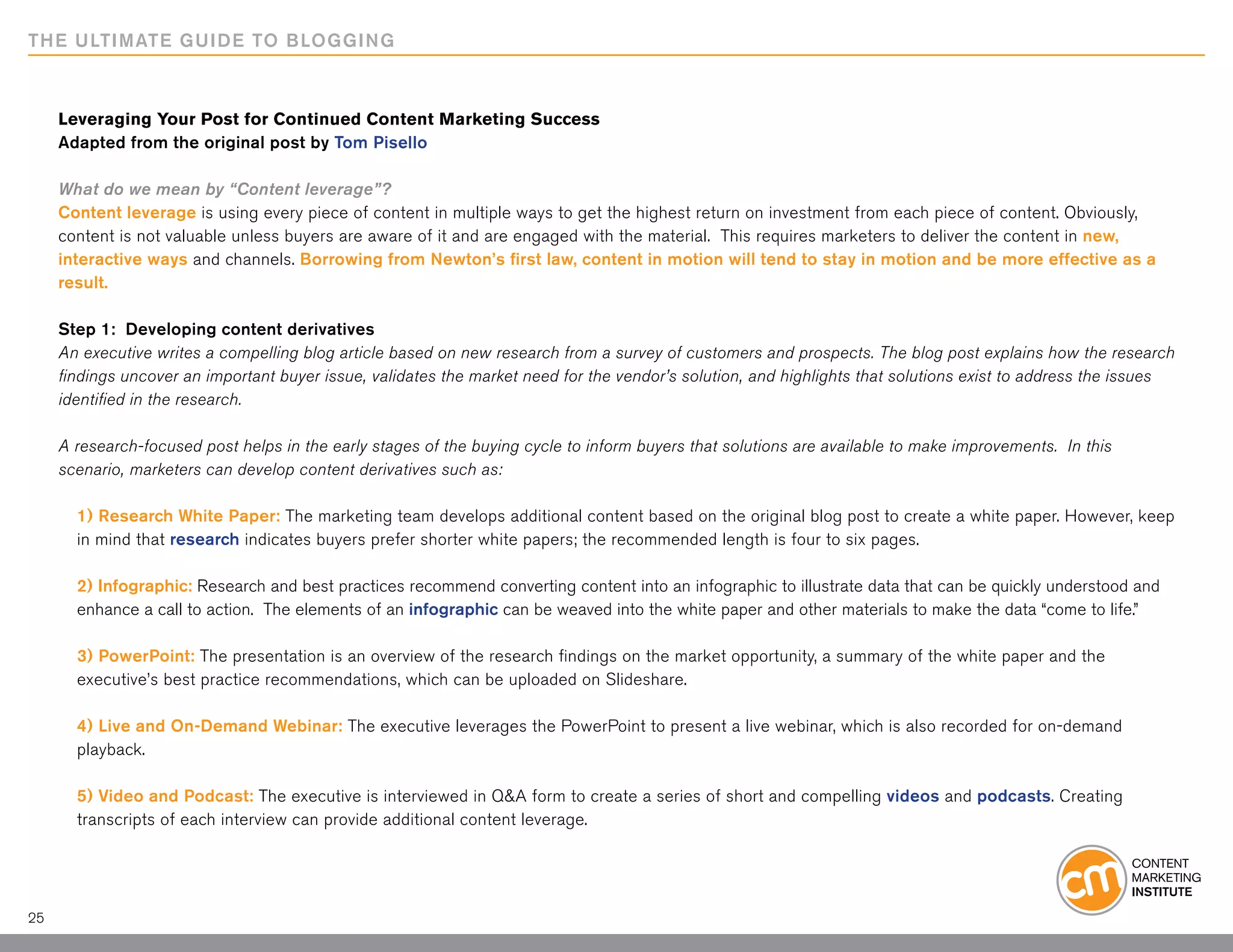 THE ULTIMATE GUIDE TO BLOGGING



     Leveraging Your Post for Continued Content Marketing Success
     Adapted from the original post by Tom Pisello

     What do we mean by “Content leverage”?
     Content leverage is using every piece of content in multiple ways to get the highest return on investment from each piece of content. Obviously,
     content is not valuable unless buyers are aware of it and are engaged with the material. This requires marketers to deliver the content in new,
     interactive ways and channels. Borrowing from Newton’s first law, content in motion will tend to stay in motion and be more effective as a
     result.

     Step 1: Developing content derivatives
     An executive writes a compelling blog article based on new research from a survey of customers and prospects. The blog post explains how the research
     findings uncover an important buyer issue, validates the market need for the vendor’s solution, and highlights that solutions exist to address the issues
     identified in the research.

     A research-focused post helps in the early stages of the buying cycle to inform buyers that solutions are available to make improvements. In this
     scenario, marketers can develop content derivatives such as:

       1) Research White Paper: The marketing team develops additional content based on the original blog post to create a white paper. However, keep
       in mind that research indicates buyers prefer shorter white papers; the recommended length is four to six pages.

       2) Infographic: Research and best practices recommend converting content into an infographic to illustrate data that can be quickly understood and
       enhance a call to action. The elements of an infographic can be weaved into the white paper and other materials to make the data “come to life.”

       3) PowerPoint: The presentation is an overview of the research findings on the market opportunity, a summary of the white paper and the
       executive’s best practice recommendations, which can be uploaded on Slideshare.

       4) Live and On-Demand Webinar: The executive leverages the PowerPoint to present a live webinar, which is also recorded for on-demand
       playback.

       5) Video and Podcast: The executive is interviewed in Q&A form to create a series of short and compelling videos and podcasts. Creating
       transcripts of each interview can provide additional content leverage.




25
 