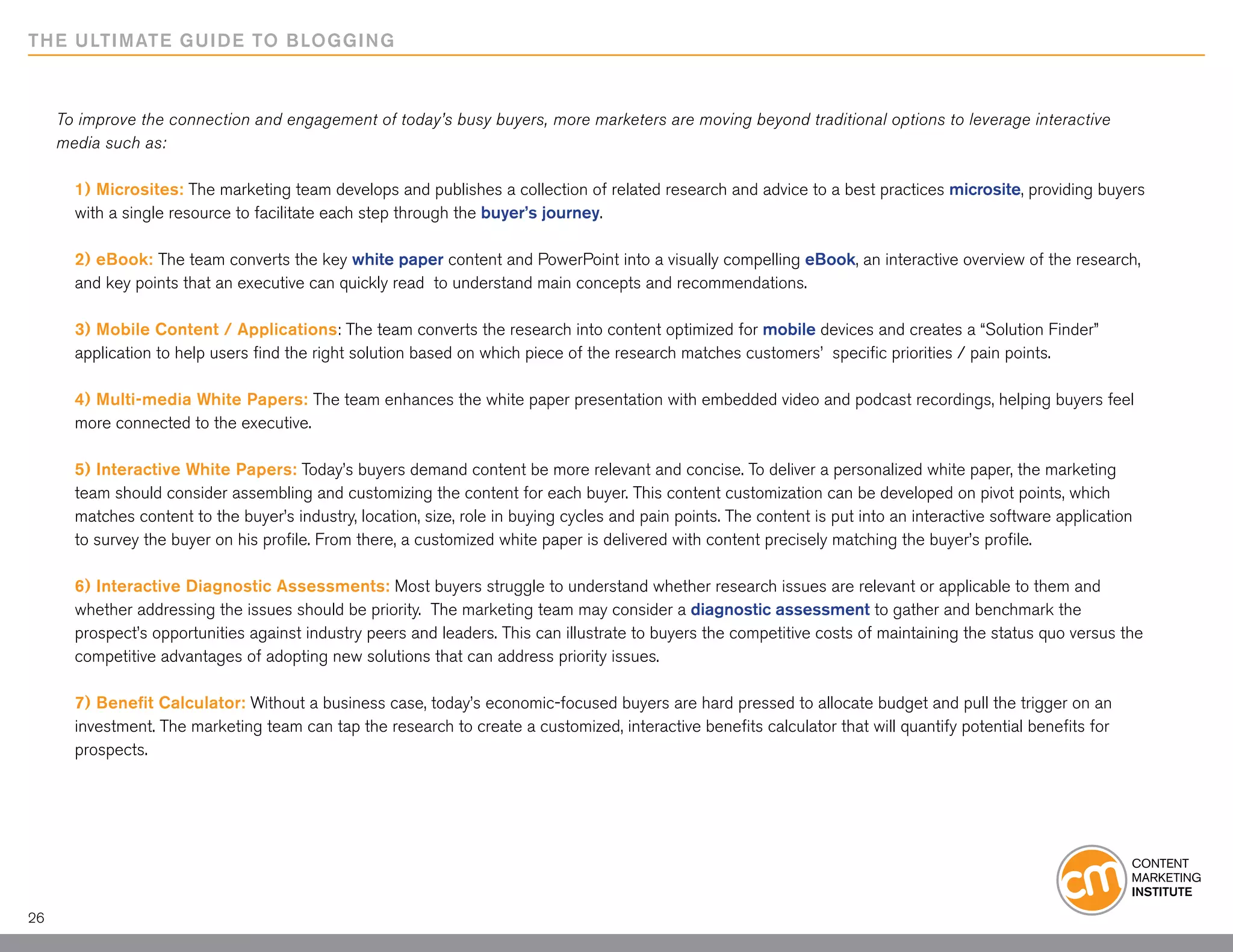 THE ULTIMATE GUIDE TO BLOGGING



     To improve the connection and engagement of today’s busy buyers, more marketers are moving beyond traditional options to leverage interactive
     media such as:

       1) Microsites: The marketing team develops and publishes a collection of related research and advice to a best practices microsite, providing buyers
       with a single resource to facilitate each step through the buyer’s journey.

       2) eBook: The team converts the key white paper content and PowerPoint into a visually compelling eBook, an interactive overview of the research,
       and key points that an executive can quickly read to understand main concepts and recommendations.

       3) Mobile Content / Applications: The team converts the research into content optimized for mobile devices and creates a “Solution Finder”
       application to help users find the right solution based on which piece of the research matches customers’ specific priorities / pain points.

       4) Multi-media White Papers: The team enhances the white paper presentation with embedded video and podcast recordings, helping buyers feel
       more connected to the executive.

       5) Interactive White Papers: Today’s buyers demand content be more relevant and concise. To deliver a personalized white paper, the marketing
       team should consider assembling and customizing the content for each buyer. This content customization can be developed on pivot points, which
       matches content to the buyer’s industry, location, size, role in buying cycles and pain points. The content is put into an interactive software application
       to survey the buyer on his profile. From there, a customized white paper is delivered with content precisely matching the buyer’s profile.

       6) Interactive Diagnostic Assessments: Most buyers struggle to understand whether research issues are relevant or applicable to them and
       whether addressing the issues should be priority. The marketing team may consider a diagnostic assessment to gather and benchmark the
       prospect’s opportunities against industry peers and leaders. This can illustrate to buyers the competitive costs of maintaining the status quo versus the
       competitive advantages of adopting new solutions that can address priority issues.

       7) Benefit Calculator: Without a business case, today’s economic-focused buyers are hard pressed to allocate budget and pull the trigger on an
       investment. The marketing team can tap the research to create a customized, interactive benefits calculator that will quantify potential benefits for
       prospects.




26
 