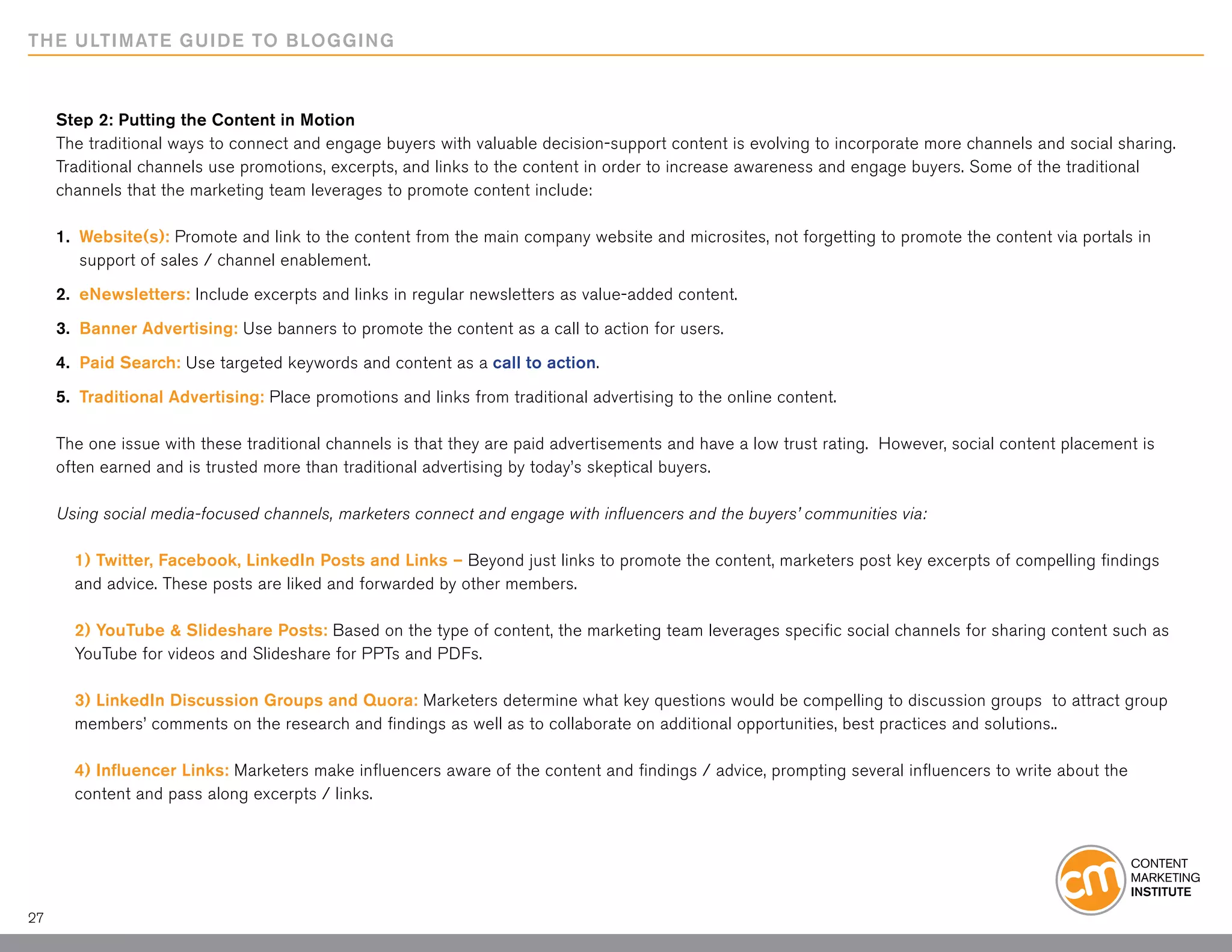 THE ULTIMATE GUIDE TO BLOGGING



     Step 2: Putting the Content in Motion
     The traditional ways to connect and engage buyers with valuable decision-support content is evolving to incorporate more channels and social sharing.
     Traditional channels use promotions, excerpts, and links to the content in order to increase awareness and engage buyers. Some of the traditional
     channels that the marketing team leverages to promote content include:

     1. 	Website(s): Promote and link to the content from the main company website and microsites, not forgetting to promote the content via portals in
     	 support of sales / channel enablement.

     2. 	eNewsletters: Include excerpts and links in regular newsletters as value-added content.

     3. 	Banner Advertising: Use banners to promote the content as a call to action for users.

     4. 	Paid Search: Use targeted keywords and content as a call to action.

     5. 	Traditional Advertising: Place promotions and links from traditional advertising to the online content.

     The one issue with these traditional channels is that they are paid advertisements and have a low trust rating. However, social content placement is
     often earned and is trusted more than traditional advertising by today’s skeptical buyers.

     Using social media-focused channels, marketers connect and engage with influencers and the buyers’ communities via:

       1) Twitter, Facebook, LinkedIn Posts and Links – Beyond just links to promote the content, marketers post key excerpts of compelling findings
       and advice. These posts are liked and forwarded by other members.

       2) YouTube & Slideshare Posts: Based on the type of content, the marketing team leverages specific social channels for sharing content such as
       YouTube for videos and Slideshare for PPTs and PDFs.

       3) LinkedIn Discussion Groups and Quora: Marketers determine what key questions would be compelling to discussion groups to attract group
       members’ comments on the research and findings as well as to collaborate on additional opportunities, best practices and solutions..

       4) Influencer Links: Marketers make influencers aware of the content and findings / advice, prompting several influencers to write about the
       content and pass along excerpts / links.




27
 