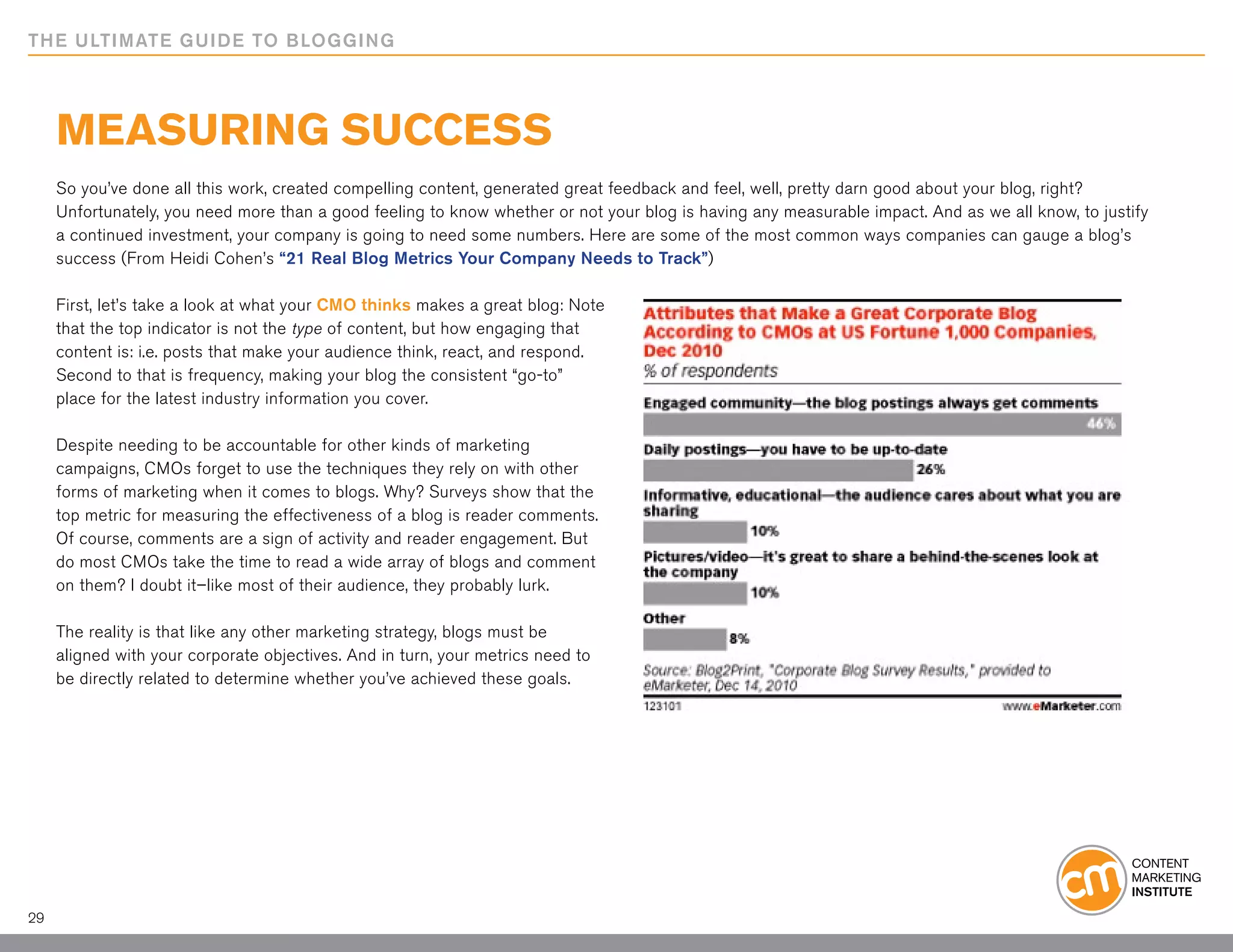 THE ULTIMATE GUIDE TO BLOGGING




     Measuring Success
     So you’ve done all this work, created compelling content, generated great feedback and feel, well, pretty darn good about your blog, right?
     Unfortunately, you need more than a good feeling to know whether or not your blog is having any measurable impact. And as we all know, to justify
     a continued investment, your company is going to need some numbers. Here are some of the most common ways companies can gauge a blog’s
     success (From Heidi Cohen’s “21 Real Blog Metrics Your Company Needs to Track”)

     First, let’s take a look at what your CMO thinks makes a great blog: Note
     that the top indicator is not the type of content, but how engaging that
     content is: i.e. posts that make your audience think, react, and respond.
     Second to that is frequency, making your blog the consistent “go-to”
     place for the latest industry information you cover.

     Despite needing to be accountable for other kinds of marketing
     campaigns, CMOs forget to use the techniques they rely on with other
     forms of marketing when it comes to blogs. Why? Surveys show that the
     top metric for measuring the effectiveness of a blog is reader comments.
     Of course, comments are a sign of activity and reader engagement. But
     do most CMOs take the time to read a wide array of blogs and comment
     on them? I doubt it–like most of their audience, they probably lurk.

     The reality is that like any other marketing strategy, blogs must be
     aligned with your corporate objectives. And in turn, your metrics need to
     be directly related to determine whether you’ve achieved these goals.




29
 