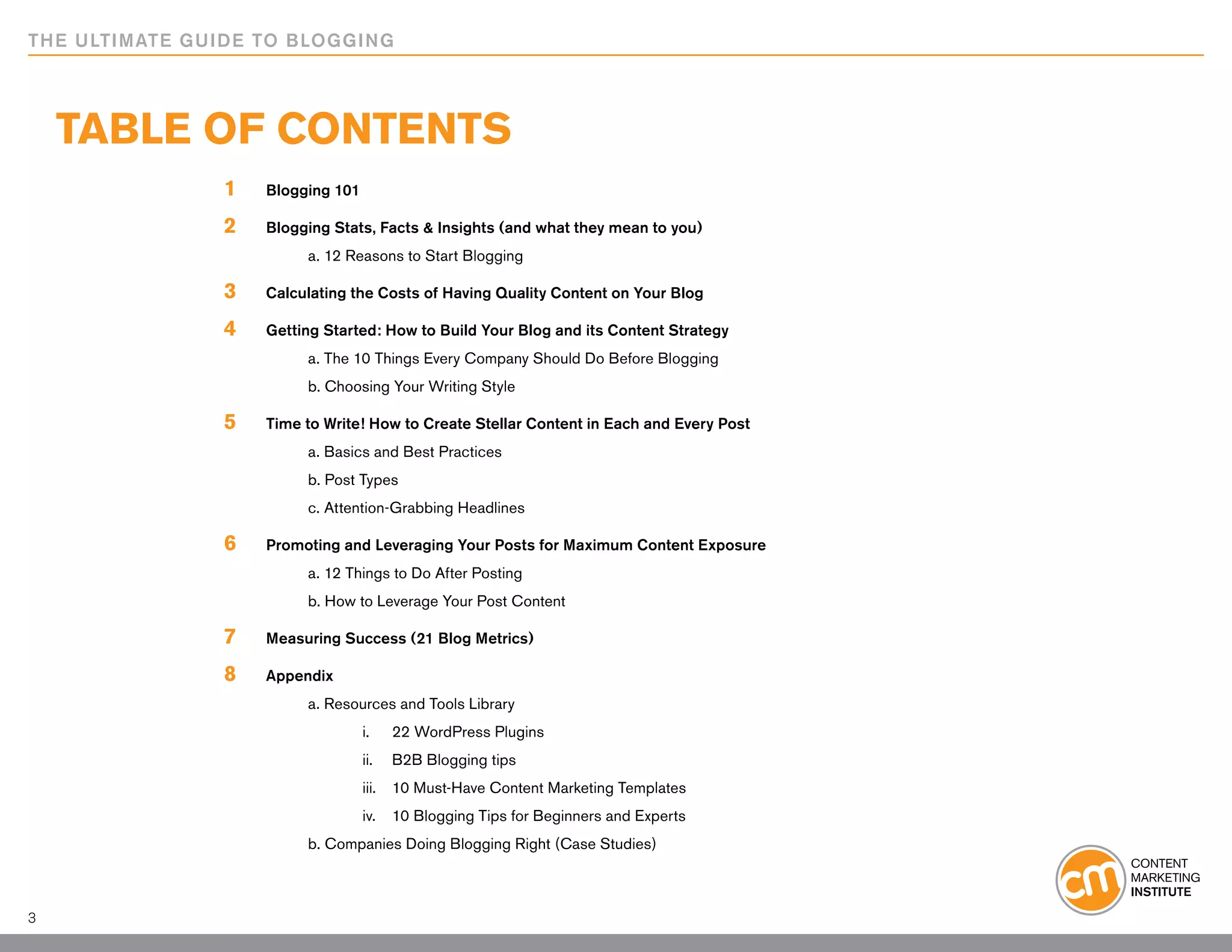 THE ULTIMATE GUIDE TO BLOGGING




    TABLE OF CONTENTS
                1	   Blogging 101

                2	   Blogging Stats, Facts & Insights (and what they mean to you)
                		        a. 12 Reasons to Start Blogging

                3	   Calculating the Costs of Having Quality Content on Your Blog

                4	   Getting Started: How to Build Your Blog and its Content Strategy
                		        a. The 10 Things Every Company Should Do Before Blogging
                		        b. Choosing Your Writing Style

                5	   Time to Write! How to Create Stellar Content in Each and Every Post
                		        a. Basics and Best Practices
                		        b. Post Types
                		        c. Attention-Grabbing Headlines

                6	   Promoting and Leveraging Your Posts for Maximum Content Exposure
                		        a. 12 Things to Do After Posting
                		        b. How to Leverage Your Post Content

                7	   Measuring Success (21 Blog Metrics)

                8	   Appendix
                		        a. Resources and Tools Library
                			                 i. 		 22 WordPress Plugins
                			                 ii. 	 B2B Blogging tips
                			                 iii. 	 10 Must-Have Content Marketing Templates
                			                 iv. 	 10 Blogging Tips for Beginners and Experts
                		        b. Companies Doing Blogging Right (Case Studies)



3
 