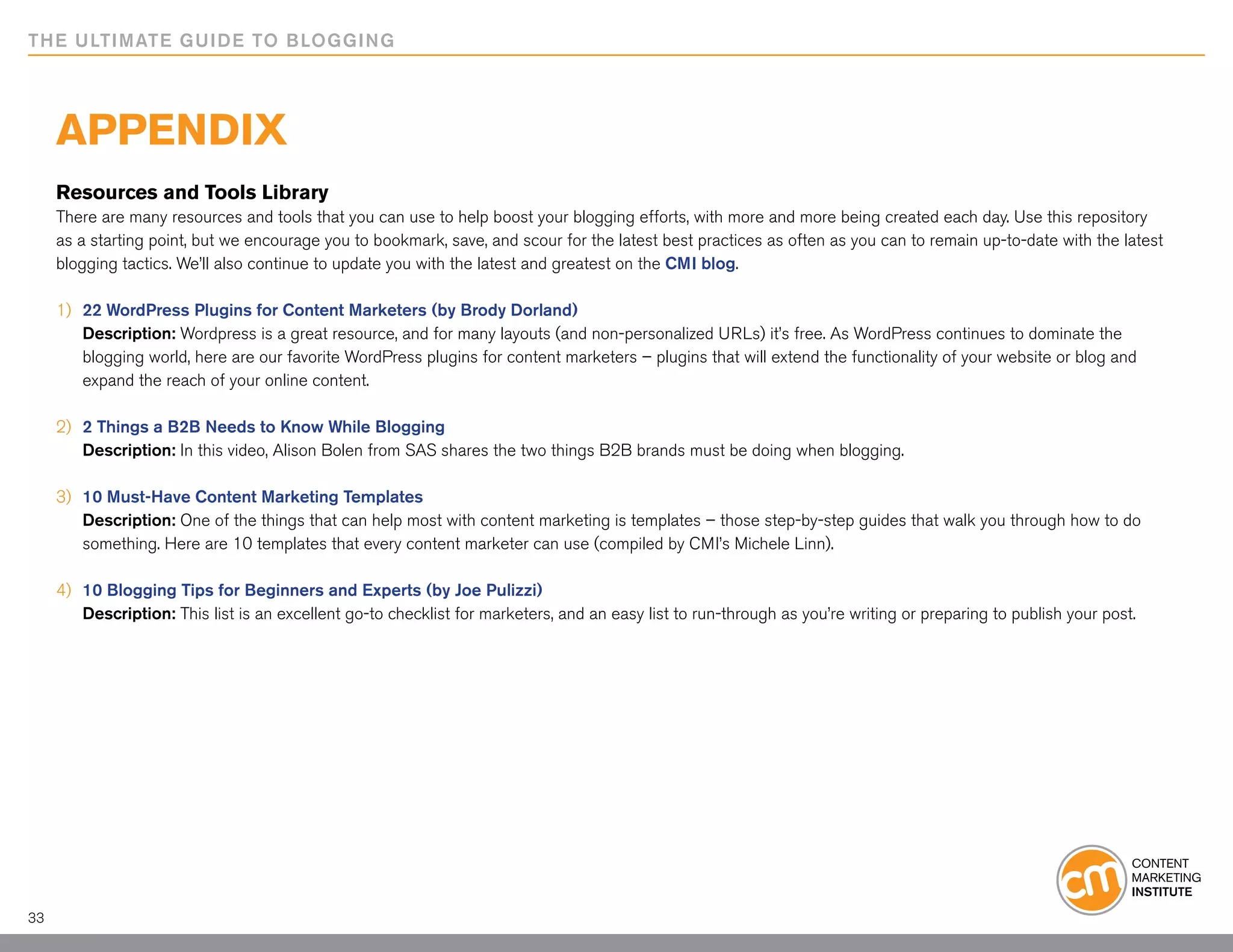 THE ULTIMATE GUIDE TO BLOGGING




     Appendix
     Resources and Tools Library
     There are many resources and tools that you can use to help boost your blogging efforts, with more and more being created each day. Use this repository
     as a starting point, but we encourage you to bookmark, save, and scour for the latest best practices as often as you can to remain up-to-date with the latest
     blogging tactics. We’ll also continue to update you with the latest and greatest on the CMI blog.

     1)   	22 WordPress Plugins for Content Marketers (by Brody Dorland)
     	     Description: Wordpress is a great resource, and for many layouts (and non-personalized URLs) it’s free. As WordPress continues to dominate the
     	     blogging world, here are our favorite WordPress plugins for content marketers – plugins that will extend the functionality of your website or blog and
     	     expand the reach of your online content.

     2) 	2 Things a B2B Needs to Know While Blogging
     	 Description: In this video, Alison Bolen from SAS shares the two things B2B brands must be doing when blogging.

     3) 	 10 Must-Have Content Marketing Templates
     	 Description: One of the things that can help most with content marketing is templates – those step-by-step guides that walk you through how to do 		
     	 something. Here are 10 templates that every content marketer can use (compiled by CMI’s Michele Linn).

     4) 	10 Blogging Tips for Beginners and Experts (by Joe Pulizzi)
     	 Description: This list is an excellent go-to checklist for marketers, and an easy list to run-through as you’re writing or preparing to publish your post.




33
 