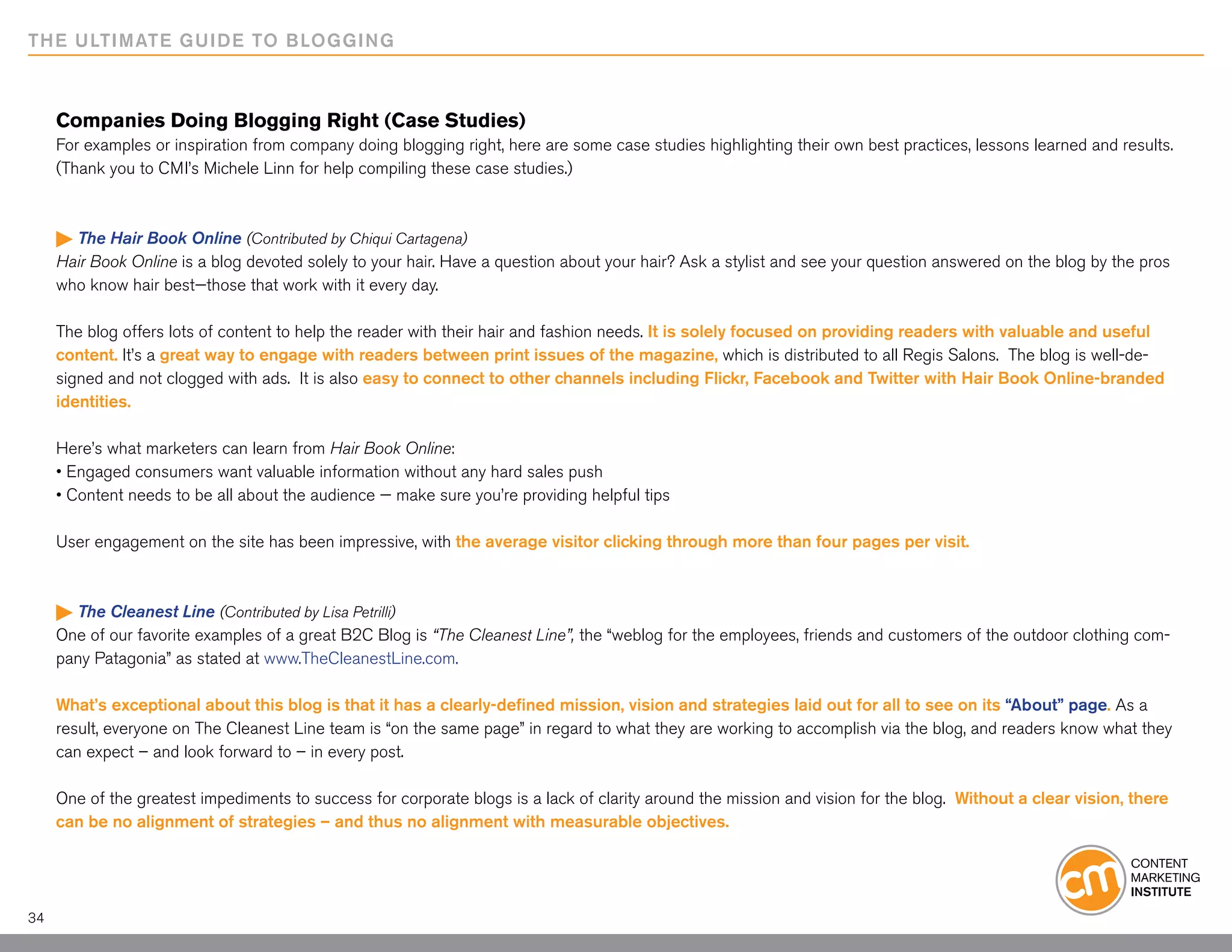 THE ULTIMATE GUIDE TO BLOGGING



     Companies Doing Blogging Right (Case Studies)
     For examples or inspiration from company doing blogging right, here are some case studies highlighting their own best practices, lessons learned and results.
     (Thank you to CMI’s Michele Linn for help compiling these case studies.)



      The Hair Book Online (Contributed by Chiqui Cartagena)
     Hair Book Online is a blog devoted solely to your hair. Have a question about your hair? Ask a stylist and see your question answered on the blog by the pros
     who know hair best—those that work with it every day.

     The blog offers lots of content to help the reader with their hair and fashion needs. It is solely focused on providing readers with valuable and useful
     content. It’s a great way to engage with readers between print issues of the magazine, which is distributed to all Regis Salons. The blog is well-de-
     signed and not clogged with ads. It is also easy to connect to other channels including Flickr, Facebook and Twitter with Hair Book Online-branded
     identities.

     Here’s what marketers can learn from Hair Book Online:
     • Engaged consumers want valuable information without any hard sales push
     • Content needs to be all about the audience — make sure you’re providing helpful tips

     User engagement on the site has been impressive, with the average visitor clicking through more than four pages per visit.



      The Cleanest Line (Contributed by Lisa Petrilli)
     One of our favorite examples of a great B2C Blog is “The Cleanest Line”, the “weblog for the employees, friends and customers of the outdoor clothing com-
     pany Patagonia” as stated at www.TheCleanestLine.com.

     What’s exceptional about this blog is that it has a clearly-defined mission, vision and strategies laid out for all to see on its “About” page. As a
     result, everyone on The Cleanest Line team is “on the same page” in regard to what they are working to accomplish via the blog, and readers know what they
     can expect – and look forward to – in every post.

     One of the greatest impediments to success for corporate blogs is a lack of clarity around the mission and vision for the blog. Without a clear vision, there
     can be no alignment of strategies – and thus no alignment with measurable objectives.




34
 