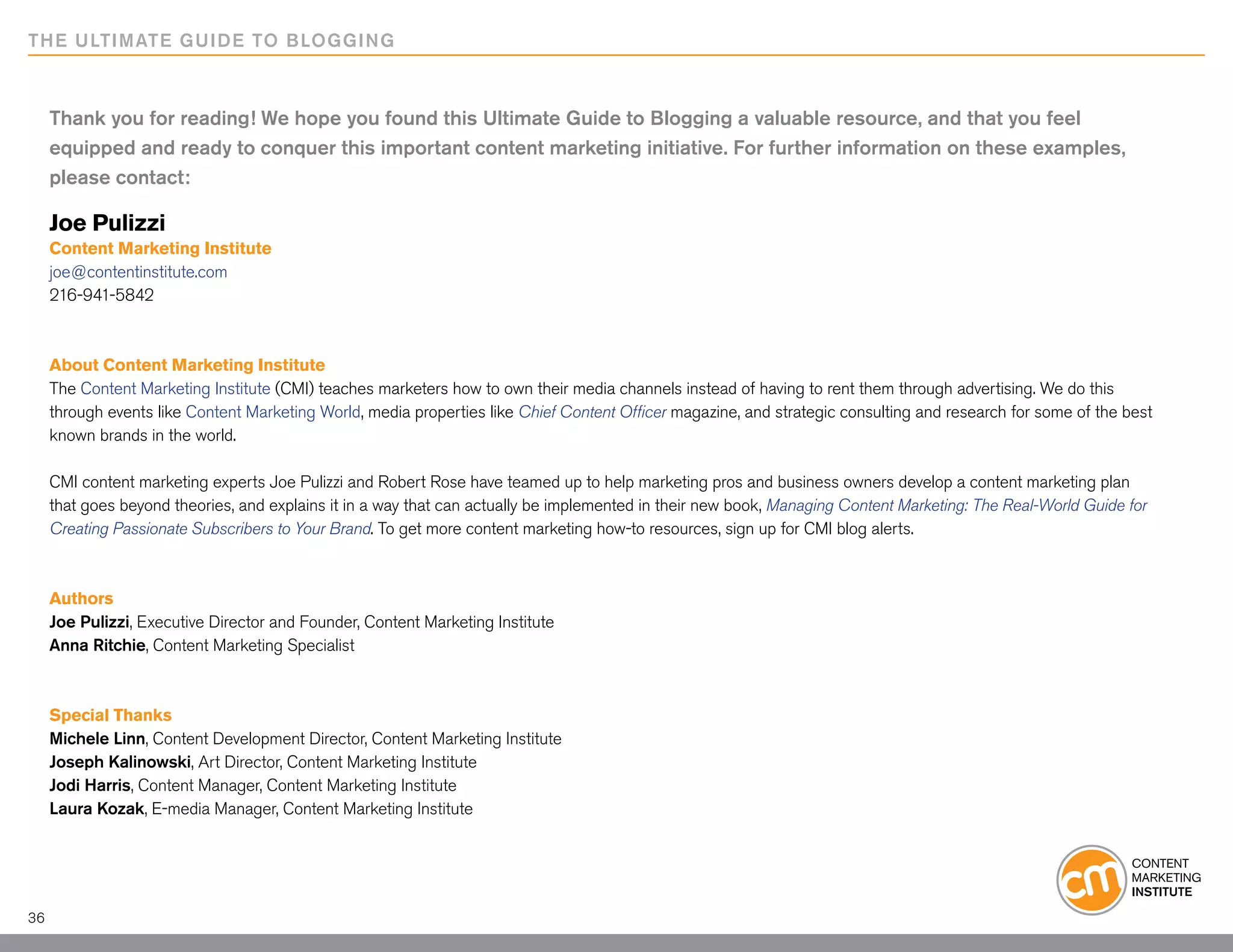 THE ULTIMATE GUIDE TO BLOGGING



     Thank you for reading! We hope you found this Ultimate Guide to Blogging a valuable resource, and that you feel
     equipped and ready to conquer this important content marketing initiative. For further information on these examples,
     please contact:

     Joe Pulizzi
     Content Marketing Institute
     joe@contentinstitute.com
     216-941-5842



     About Content Marketing Institute
     The Content Marketing Institute (CMI) teaches marketers how to own their media channels instead of having to rent them through advertising. We do this
     through events like Content Marketing World, media properties like Chief Content Officer magazine, and strategic consulting and research for some of the best
     known brands in the world.
      
     CMI content marketing experts Joe Pulizzi and Robert Rose have teamed up to help marketing pros and business owners develop a content marketing plan
     that goes beyond theories, and explains it in a way that can actually be implemented in their new book, Managing Content Marketing: The Real-World Guide for
     Creating Passionate Subscribers to Your Brand. To get more content marketing how-to resources, sign up for CMI blog alerts.
      

     Authors
     Joe Pulizzi, Executive Director and Founder, Content Marketing Institute
     Anna Ritchie, Content Marketing Specialist

      
     Special Thanks
     Michele Linn, Content Development Director, Content Marketing Institute
     Joseph Kalinowski, Art Director, Content Marketing Institute
     Jodi Harris, Content Manager, Content Marketing Institute
     Laura Kozak, E-media Manager, Content Marketing Institute




36
 