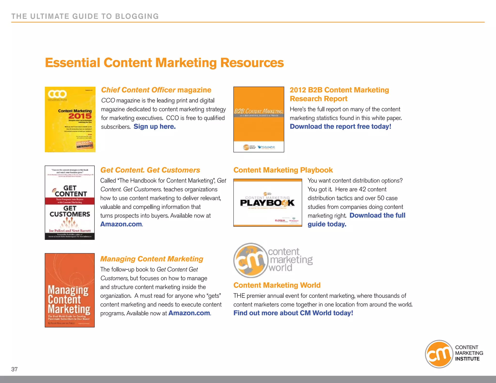 THE ULTIMATE GUIDE TO BLOGGING




      Essential Content Marketing Resources
                  Chief Content Officer magazine                                             2012 B2B Content Marketing
                  CCO magazine is the leading print and digital                              Research Report
                  magazine dedicated to content marketing strategy                           Here’s the full report on many of the content
                  for marketing executives. CCO is free to qualified                         marketing statistics found in this white paper.
                  subscribers. Sign up here.                                                 Download the report free today!




                  Get Content. Get Customers                           Content Marketing Playbook
                  Called “The Handbook for Content Marketing”, Get                                  You want content distribution options?
                  Content. Get Customers. teaches organizations                                     You got it. Here are 42 content
                  how to use content marketing to deliver relevant,                                 distribution tactics and over 50 case
                  valuable and compelling information that                                          studies from companies doing content
                  turns prospects into buyers. Available now at                                     marketing right. Download the full
                  Amazon.com.                                                                       guide today.




                  Managing Content Marketing
                  The follow-up book to Get Content Get
                  Customers, but focuses on how to manage
                  and structure content marketing inside the           Content Marketing World
                  organization. A must read for anyone who “gets”      THE premier annual event for content marketing, where thousands of
                  content marketing and needs to execute content       content marketers come together in one location from around the world.
                  programs. Available now at Amazon.com.               Find out more about CM World today!




37
 
