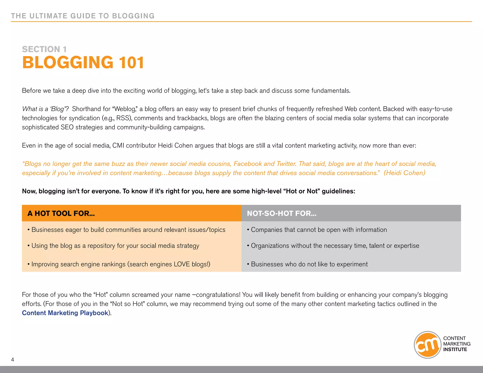 THE ULTIMATE GUIDE TO BLOGGING



    SECTION 1
    Blogging 101
    Before we take a deep dive into the exciting world of blogging, let’s take a step back and discuss some fundamentals.

    What is a ‘Blog’? Shorthand for “Weblog,” a blog offers an easy way to present brief chunks of frequently refreshed Web content. Backed with easy-to-use
    technologies for syndication (e.g., RSS), comments and trackbacks, blogs are often the blazing centers of social media solar systems that can incorporate
    sophisticated SEO strategies and community-building campaigns.

    Even in the age of social media, CMI contributor Heidi Cohen argues that blogs are still a vital content marketing activity, now more than ever:

    “Blogs no longer get the same buzz as their newer social media cousins, Facebook and Twitter. That said, blogs are at the heart of social media,
    especially if you’re involved in content marketing…because blogs supply the content that drives social media conversations.” (Heidi Cohen)

    Now, blogging isn’t for everyone. To know if it’s right for you, here are some high-level “Hot or Not” guidelines:


      A HOT TOOL FOR...                                                               NOT-SO-HOT FOR...

      • Businesses eager to build communities around relevant issues/topics           • Companies that cannot be open with information

      • Using the blog as a repository for your social media strategy                 • Organizations without the necessary time, talent or expertise

      • Improving search engine rankings (search engines LOVE blogs!)                 • Businesses who do not like to experiment



    For those of you who the “Hot” column screamed your name –congratulations! You will likely benefit from building or enhancing your company’s blogging
    efforts. (For those of you in the “Not so Hot” column, we may recommend trying out some of the many other content marketing tactics outlined in the
    Content Marketing Playbook).




4
 