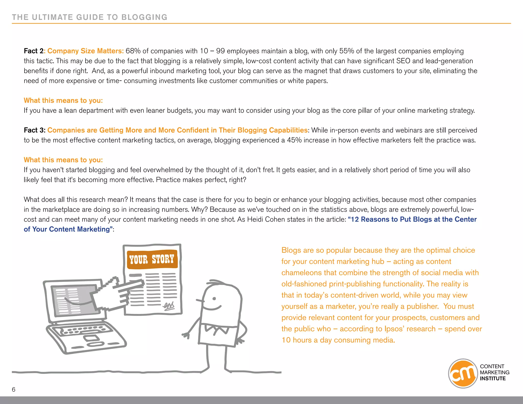 THE ULTIMATE GUIDE TO BLOGGING



    Fact 2: Company Size Matters: 68% of companies with 10 – 99 employees maintain a blog, with only 55% of the largest companies employing
    this tactic. This may be due to the fact that blogging is a relatively simple, low-cost content activity that can have significant SEO and lead-generation
    benefits if done right. And, as a powerful inbound marketing tool, your blog can serve as the magnet that draws customers to your site, eliminating the
    need of more expensive or time- consuming investments like customer communities or white papers.

    What this means to you:
    If you have a lean department with even leaner budgets, you may want to consider using your blog as the core pillar of your online marketing strategy.

    Fact 3: Companies are Getting More and More Confident in Their Blogging Capabilities: While in-person events and webinars are still perceived
    to be the most effective content marketing tactics, on average, blogging experienced a 45% increase in how effective marketers felt the practice was.
    	
    What this means to you:
    If you haven’t started blogging and feel overwhelmed by the thought of it, don’t fret. It gets easier, and in a relatively short period of time you will also
    likely feel that it’s becoming more effective. Practice makes perfect, right?

    What does all this research mean? It means that the case is there for you to begin or enhance your blogging activities, because most other companies
    in the marketplace are doing so in increasing numbers. Why? Because as we’ve touched on in the statistics above, blogs are extremely powerful, low-
    cost and can meet many of your content marketing needs in one shot. As Heidi Cohen states in the article: “12 Reasons to Put Blogs at the Center
    of Your Content Marketing”:

                                                                                             Blogs are so popular because they are the optimal choice
                                                                                             for your content marketing hub – acting as content
                                                                                             chameleons that combine the strength of social media with
                                                                                             old-fashioned print-publishing functionality. The reality is
                                                                                             that in today’s content-driven world, while you may view
                                                                                             yourself as a marketer, you’re really a publisher. You must
                                                                                             provide relevant content for your prospects, customers and
                                                                                             the public who – according to Ipsos’ research – spend over
                                                                                             10 hours a day consuming media.




6
 