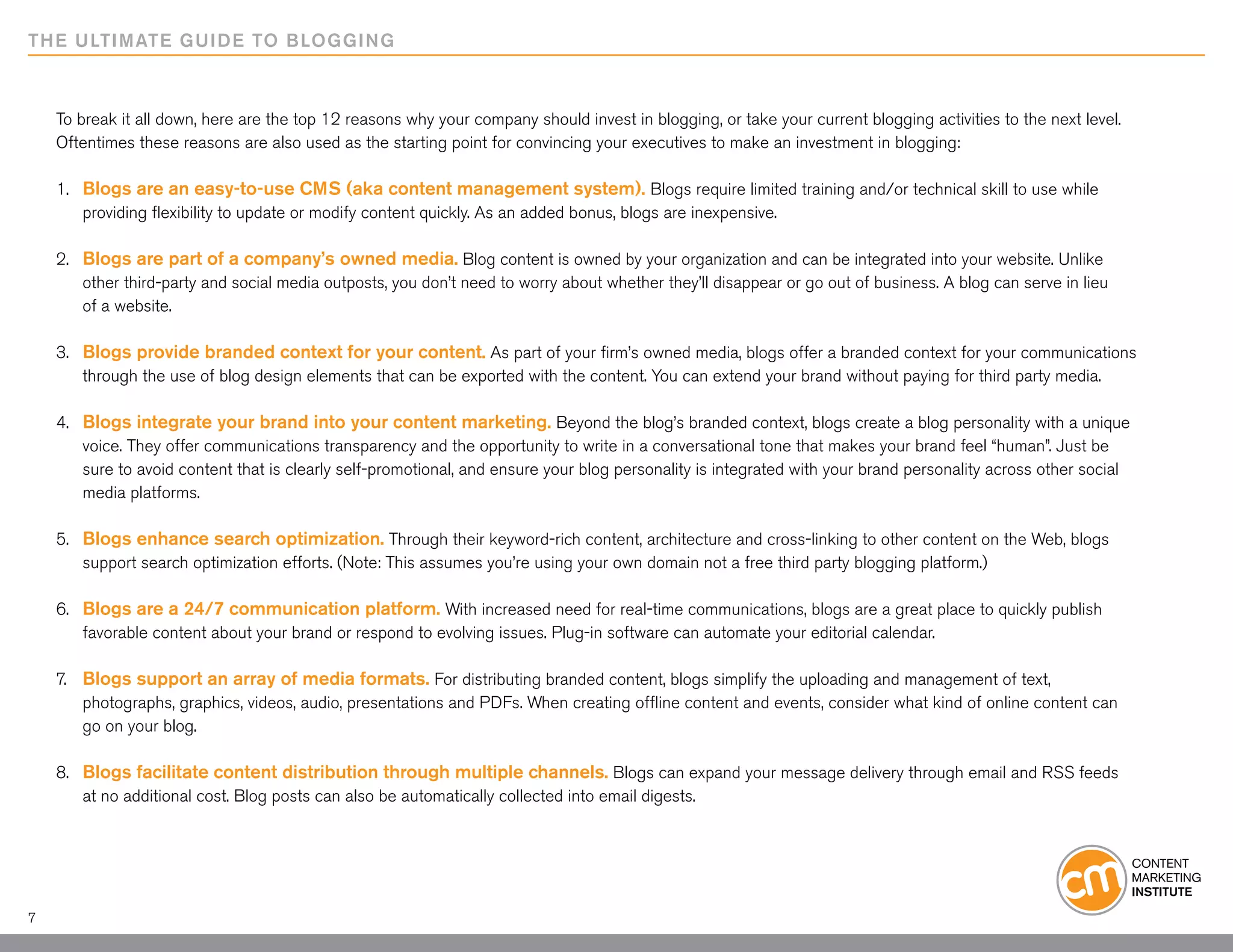 THE ULTIMATE GUIDE TO BLOGGING



    To break it all down, here are the top 12 reasons why your company should invest in blogging, or take your current blogging activities to the next level.
    Oftentimes these reasons are also used as the starting point for convincing your executives to make an investment in blogging:

    1. 	 Blogs are an easy-to-use CMS (aka content management system). Blogs require limited training and/or technical skill to use while 		
    	 providing flexibility to update or modify content quickly. As an added bonus, blogs are inexpensive.

    2. 	 Blogs are part of a company’s owned media. Blog content is owned by your organization and can be integrated into your website. Unlike 		
    	 other third-party and social media outposts, you don’t need to worry about whether they’ll disappear or go out of business. A blog can serve in lieu
    	 of a website.

    3. 	 Blogs provide branded context for your content. As part of your firm’s owned media, blogs offer a branded context for your communications
    	 through the use of blog design elements that can be exported with the content. You can extend your brand without paying for third party media.

    4. 	 Blogs integrate your brand into your content marketing. Beyond the blog’s branded context, blogs create a blog personality with a unique
    	 voice. They offer communications transparency and the opportunity to write in a conversational tone that makes your brand feel “human”. Just be
    	 sure to avoid content that is clearly self-promotional, and ensure your blog personality is integrated with your brand personality across other social
    	 media platforms.

    5. 	 Blogs enhance search optimization. Through their keyword-rich content, architecture and cross-linking to other content on the Web, blogs 		
    	 support search optimization efforts. (Note: This assumes you’re using your own domain not a free third party blogging platform.)

    6. 	 Blogs are a 24/7 communication platform. With increased need for real-time communications, blogs are a great place to quickly publish
    	 favorable content about your brand or respond to evolving issues. Plug-in software can automate your editorial calendar.

    7. 	 Blogs support an array of media formats. For distributing branded content, blogs simplify the uploading and management of text,
    	 photographs, graphics, videos, audio, presentations and PDFs. When creating offline content and events, consider what kind of online content can
    	 go on your blog.

    8. 	 Blogs facilitate content distribution through multiple channels. Blogs can expand your message delivery through email and RSS feeds
    	 at no additional cost. Blog posts can also be automatically collected into email digests.




7
 