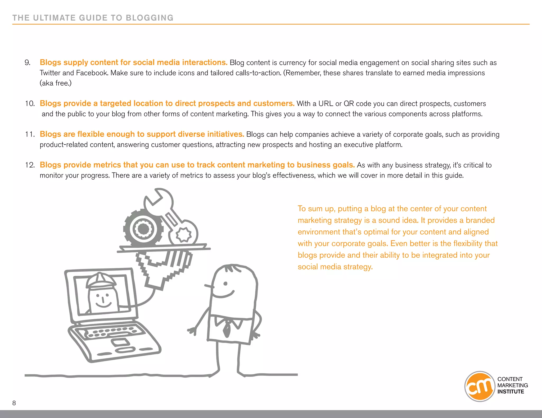 THE ULTIMATE GUIDE TO BLOGGING




    9. 	 Blogs supply content for social media interactions. Blog content is currency for social media engagement on social sharing sites such as
    	    Twitter and Facebook. Make sure to include icons and tailored calls-to-action. (Remember, these shares translate to earned media impressions
    	    (aka free.)

    10. 	 Blogs provide a targeted location to direct prospects and customers. With a URL or QR code you can direct prospects, customers
    		and the public to your blog from other forms of content marketing. This gives you a way to connect the various components across platforms.

    11. 	 Blogs are flexible enough to support diverse initiatives. Blogs can help companies achieve a variety of corporate goals, such as providing
    	     product-related content, answering customer questions, attracting new prospects and hosting an executive platform.

    12. 	 Blogs provide metrics that you can use to track content marketing to business goals. As with any business strategy, it’s critical to 	
    	     monitor your progress. There are a variety of metrics to assess your blog’s effectiveness, which we will cover in more detail in this guide.



                                                                                        To sum up, putting a blog at the center of your content
                                                                                        marketing strategy is a sound idea. It provides a branded
                                                                                        environment that’s optimal for your content and aligned
                                                                                        with your corporate goals. Even better is the flexibility that
                                                                                        blogs provide and their ability to be integrated into your
                                                                                        social media strategy.




8
 