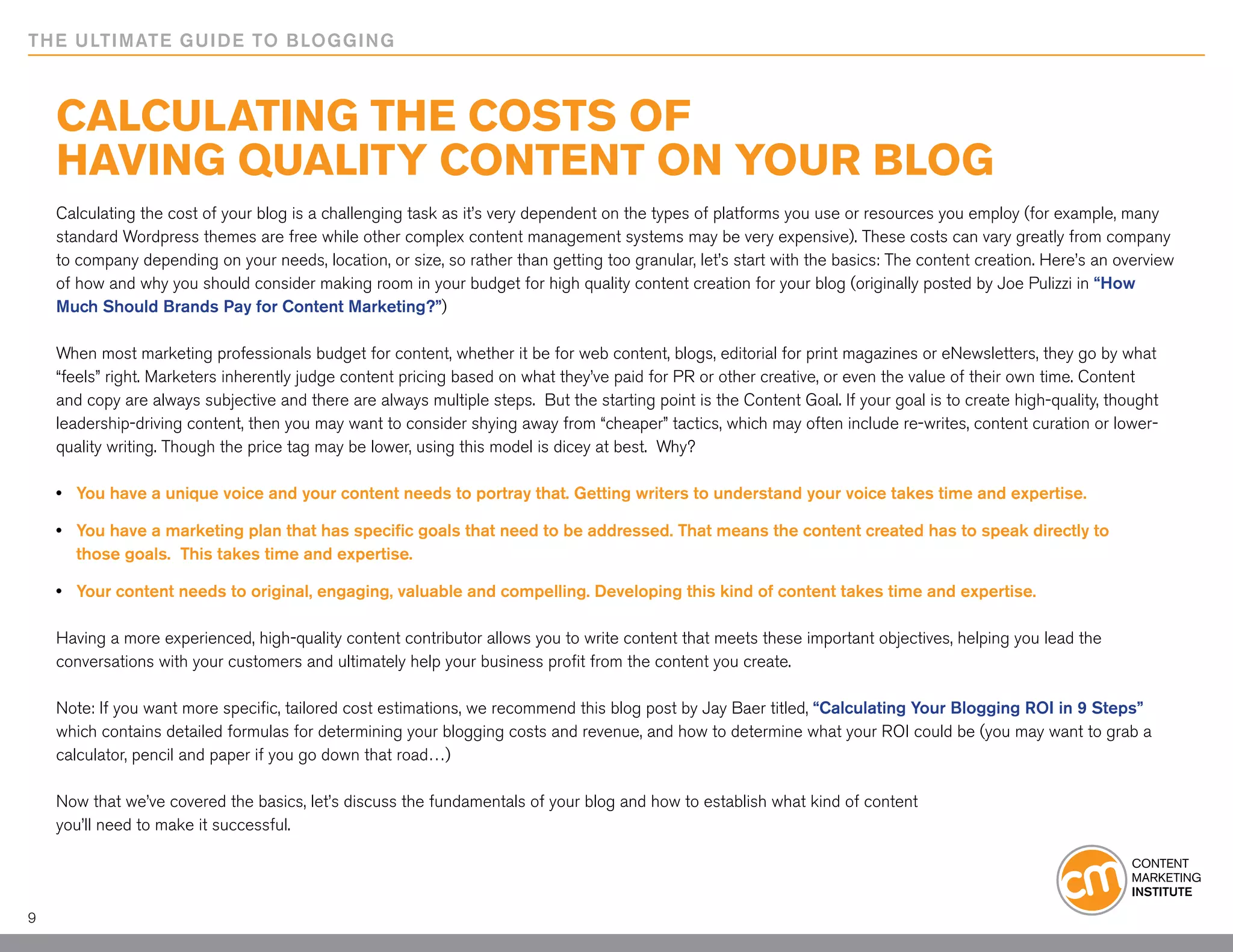 THE ULTIMATE GUIDE TO BLOGGING



    Calculating the Costs of
    Having Quality Content on Your Blog
    Calculating the cost of your blog is a challenging task as it’s very dependent on the types of platforms you use or resources you employ (for example, many
    standard Wordpress themes are free while other complex content management systems may be very expensive). These costs can vary greatly from company
    to company depending on your needs, location, or size, so rather than getting too granular, let’s start with the basics: The content creation. Here’s an overview
    of how and why you should consider making room in your budget for high quality content creation for your blog (originally posted by Joe Pulizzi in “How
    Much Should Brands Pay for Content Marketing?”)

    When most marketing professionals budget for content, whether it be for web content, blogs, editorial for print magazines or eNewsletters, they go by what
    “feels” right. Marketers inherently judge content pricing based on what they’ve paid for PR or other creative, or even the value of their own time. Content
    and copy are always subjective and there are always multiple steps. But the starting point is the Content Goal. If your goal is to create high-quality, thought
    leadership-driving content, then you may want to consider shying away from “cheaper” tactics, which may often include re-writes, content curation or lower-
    quality writing. Though the price tag may be lower, using this model is dicey at best. Why?

    • 	 You have a unique voice and your content needs to portray that. Getting writers to understand your voice takes time and expertise.

    • 	 You have a marketing plan that has specific goals that need to be addressed. That means the content created has to speak directly to
    	 those goals. This takes time and expertise.

    • 	 Your content needs to original, engaging, valuable and compelling. Developing this kind of content takes time and expertise.

    Having a more experienced, high-quality content contributor allows you to write content that meets these important objectives, helping you lead the
    conversations with your customers and ultimately help your business profit from the content you create.

    Note: If you want more specific, tailored cost estimations, we recommend this blog post by Jay Baer titled, “Calculating Your Blogging ROI in 9 Steps”
    which contains detailed formulas for determining your blogging costs and revenue, and how to determine what your ROI could be (you may want to grab a
    calculator, pencil and paper if you go down that road…)

    Now that we’ve covered the basics, let’s discuss the fundamentals of your blog and how to establish what kind of content
    you’ll need to make it successful.




9
 
