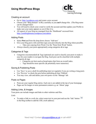 Using WordPress Blogs


Creating an account
   •    Go to: http://wordpress.com and create a new account
   •    Choose your “Blog domain” (URL) carefully as you can’t change this. (The blog name
        can be changed later)
   •    You will need to check your e-mail to verify the account and then update your Profile to
        make sure your name appears as you’d like it to.
   •    All aspects of your blog are managed from the ‘Dashboard’ accessed from:
        http://yourblogdomain.wordpress.com/admin

Adding Posts
   •    Select Post and from the drop down choose ‘Add new’
   •    Give your blog post a title and then type your post directly into the blog where possible.
            o Take care copying from Word. Use the ‘Paste from Word’ button.
   •    Always classify your posts appropriately using categories &/or tags

Categories & Tags
   •    Categories (recommended) & Tags (optional) are used to classify your posts to make it
        easy for your readers to navigate the blog. Each post can be classified with multiple
        categories & tags
            o Categories are best used as broad topics that form an overall index.
            o Tags should be more specific (& potentially more numerous)

Saving & Publishing Posts
   •    Use ‘Save’ to save a draft for publishing later (or regularly if you are writing a long post).
   •    Use ‘Preview’ to check the post before publishing & then ‘Publish’.
   •    You may view, edit and delete your own posts via the ‘Manage’ tab.

Posts vs Pages
   •    Posts are your regular blog entries. Each one is are added at the top of your homepage.
   •    Pages are for longer or more permanent content e.g. an ‘About’ page

Adding Links, & Images
Your posts can include images and links to other websites and files.
Links
   •    To make a link to a web site, select some text in your post and use the ‘link’ button
        in the blog toolbar to add the URL (web address).




                  Need help? Contact clt-support@lse.ac.uk or call x4697
 