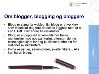 Om blogger, blogging og bloggere Blogg er slang for weblog. En blogg er et verktøy som enkelt lar deg føre en online loggbok uten at du kan HTML eller andre heksekunster. Blogg er et populært virkemiddel for travle mennesker med noe på hjertet, ettersom denne teknologien kjapt lar deg publisere stoffet ditt for millioner av nettsurfere.  Politiske partier, søkemotorer, akademikere... Alle kan ha en blogg. 
