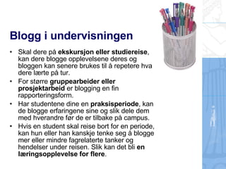 Blogg i undervisningen Skal dere på  ekskursjon eller studiereise , kan dere blogge opplevelsene deres og bloggen kan senere brukes til å repetere hva dere lærte på tur. For større  gruppearbeider eller prosjektarbeid  er blogging en fin rapporteringsform. Har studentene dine en  praksisperiode , kan de blogge erfaringene sine og slik dele dem med hverandre før de er tilbake på campus. Hvis en student skal reise bort for en periode, kan hun eller han kanskje tenke seg å blogge mer eller mindre fagrelaterte tanker og hendelser under reisen. Slik kan det bli  en læringsopplevelse for flere .   