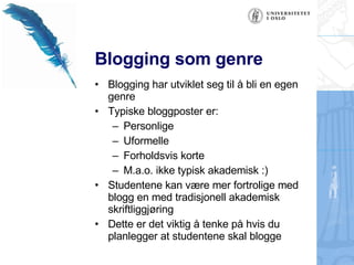 Blogging som genre Blogging har utviklet seg til å bli en egen genre Typiske bloggposter er: Personlige Uformelle Forholdsvis korte  M.a.o. ikke typisk akademisk :) Studentene kan være mer fortrolige med blogg en med tradisjonell akademisk skriftliggjøring Dette er det viktig å tenke på hvis du planlegger at studentene skal blogge 