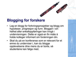 Blogging for forskere Lag en blogg for forkningsprosjekter og blogg om hypoteser, progresjon og funn. Bloggen i sin helhet eller enkeltoppføringer kan inngå i undervisningen. Dette er også en fin måte å holde kolleger informert om forskningen din. Skal du på en konferanse som er relevant for et emne du underviser i, kan du blogge opplevelsene dine mens du er borte, så studentene kan følge med. 
