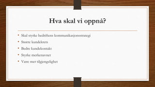 Hva skal vi oppnå? 
• Skal styrke bedriftens kommunikasjonsstrategi 
• Større kundekrets 
• Bedre kundekontakt 
• Styrke merkenavnet 
• Være mer tilgjengelighet 
 