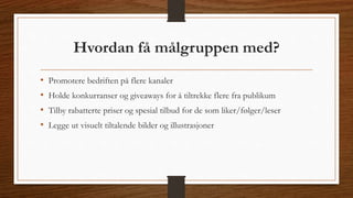 Hvordan få målgruppen med? 
• Promotere bedriften på flere kanaler 
• Holde konkurranser og giveaways for å tiltrekke flere fra publikum 
• Tilby rabatterte priser og spesial tilbud for de som liker/følger/leser 
• Legge ut visuelt tiltalende bilder og illustrasjoner 
 