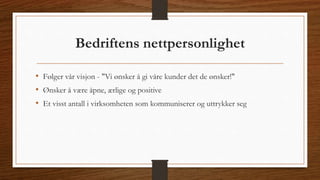 Bedriftens nettpersonlighet 
• Følger vår visjon - "Vi ønsker å gi våre kunder det de ønsker!" 
• Ønsker å være åpne, ærlige og positive 
• Et visst antall i virksomheten som kommuniserer og uttrykker seg 
 