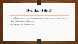 Hva skal vi dele? 
• Korrekt informasjon om våre åpningstider, priser og annet som er relevant 
• Rask tilbakemelding til kundene 
• Informasjon om våre tjenester 
 