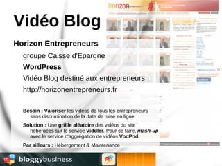 Vidéo Blog
Horizon Entrepreneurs
  groupe Caisse d'Epargne
  WordPress
  Vidéo Blog destiné aux entrepreneurs
  http://horizonentrepreneurs.fr

  Besoin : Valoriser les vidéos de tous les entrepreneurs
    sans discrimination de la date de mise en ligne.
  Solution : Une grillle aléatoire des vidéos du site
    hébergées sur le service Viddler. Pour ce faire, mash-up
    avec le service d'aggrégation de vidéos VodPod.
  Par ailleurs : Hébergement & Maintenance
 