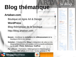 Blog thématique
Artaban.com
  Boutique en ligne Art & Design
  WordPress
  Blog thématique de la boutique
  http://blog.artaban.com

  Besoin : Améliorer la visibilité et le référencement de la
    boutique d'Art & de Design.
  Solution : Création d'un Blog & intégration de celui-ci à la
    blogosphère et aux principales communautés présentes
    sur le web : Flickr, Delicious, VodPod.
  Par ailleurs : Formation, Hébergement & Maintenance.
    Presque 400 billets en 8 mois ! Echos presse & TV.
 