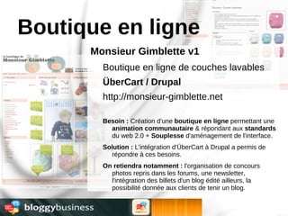 Boutique en ligne
      Monsieur Gimblette v1
        Boutique en ligne de couches lavables
        ÜberCart / Drupal
        http://monsieur-gimblette.net

        Besoin : Création d'une boutique en ligne permettant une
          animation communautaire & répondant aux standards
          du web 2.0 + Souplesse d'aménagement de l'interface.
        Solution : L'intégration d'ÜberCart à Drupal a permis de
          répondre à ces besoins.
        On retiendra notamment : l'organisation de concours
          photos repris dans les forums, une newsletter,
          l'intégration des billets d'un blog édité ailleurs, la
          possibilité donnée aux clients de tenir un blog.
 