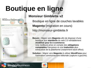 Boutique en ligne
      Monsieur Gimblette v2
        Boutique en ligne de couches lavables
        Magento (migration en cours)
        http://monsieur-gimblette.fr

        Besoin : Migrer vers Magento afin de disposer d'une
          boutique aux standards du web 2.0 véritablement
          modélisé pour le e-commerce.
          Une meilleure prise en compte des obligations
          comptables françaises et une traduction plus
          exhaustive de la plateforme (notamment back-office).
        Solution : Migrer vers Magento & utiliser WordPress pour
          l'animation communautaire éditoriale (capture à gauche).
 