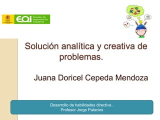 Solución analítica y creativa de
        problemas.

  Juana Doricel Cepeda Mendoza


      Desarrollo de habilidades directiva .
           Profesor Jorge Palacios
 