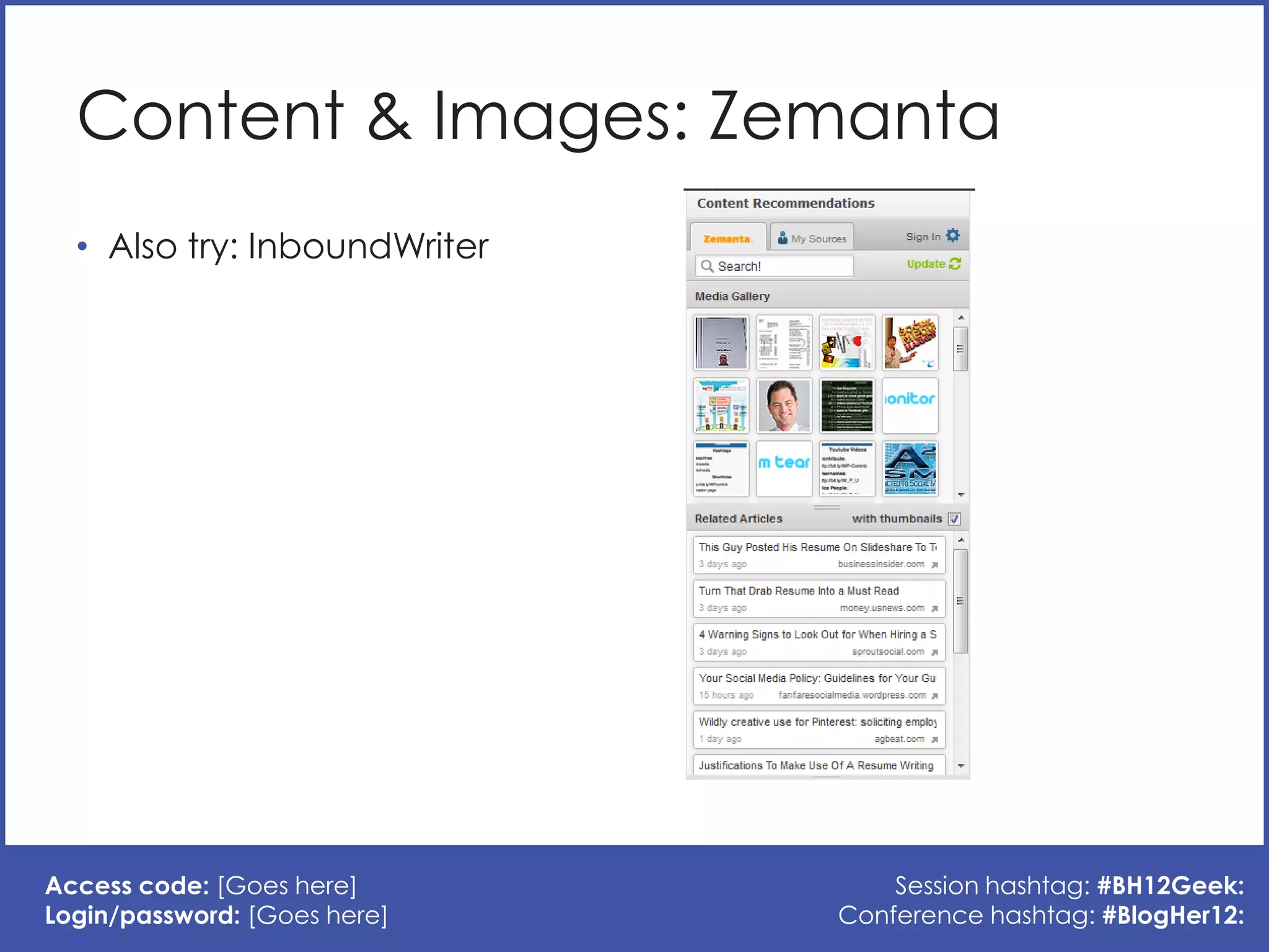 Content & Images: Zemanta
  • Also try: InboundWriter




Access code: [Goes here]          Session hashtag: #BH12Geek:
Login/password: [Goes here]   Conference hashtag: #BlogHer12:
 