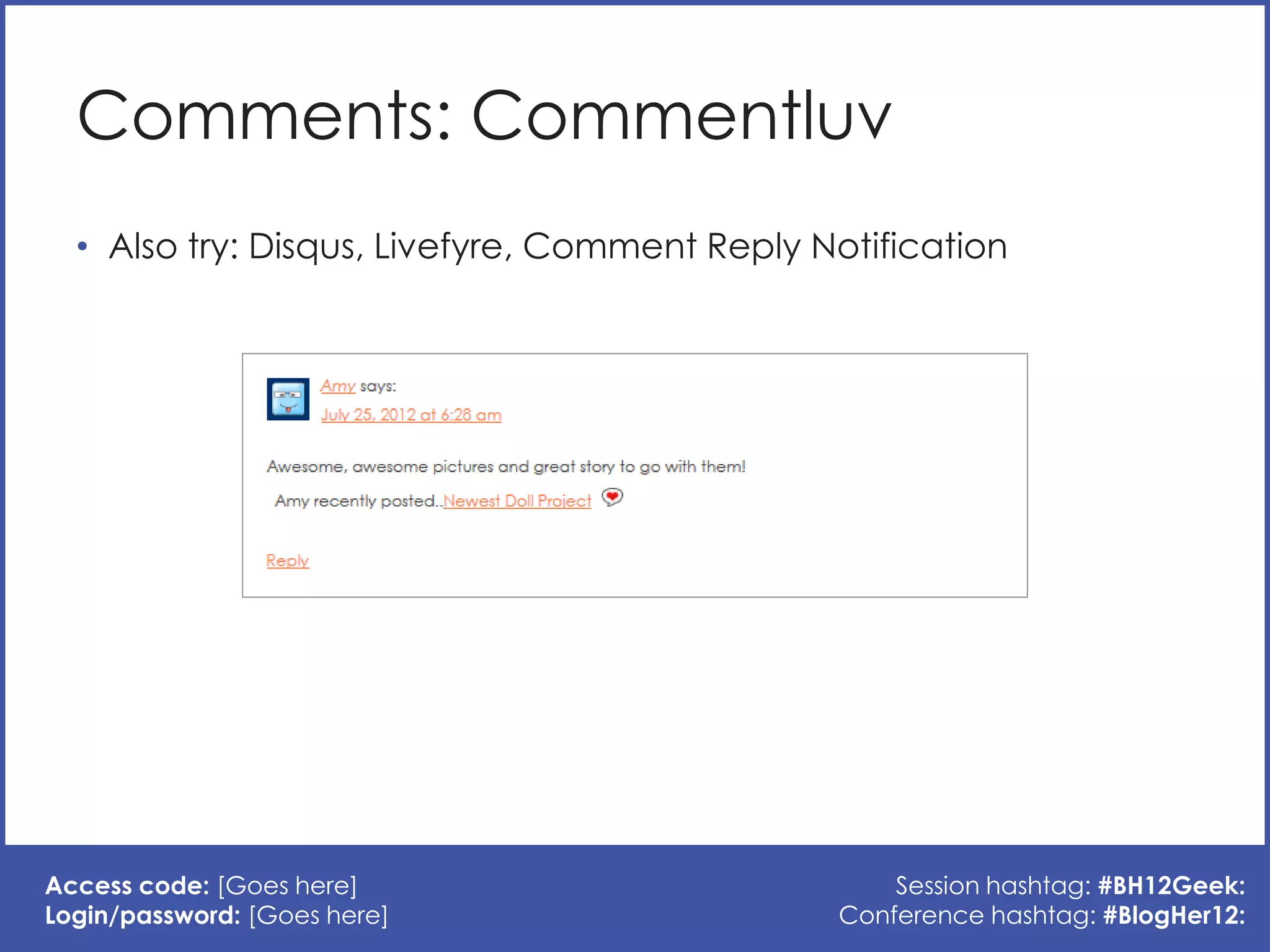 Comments: Commentluv
  • Also try: Disqus, Livefyre, Comment Reply Notification




Access code: [Goes here]                           Session hashtag: #BH12Geek:
Login/password: [Goes here]                    Conference hashtag: #BlogHer12:
 