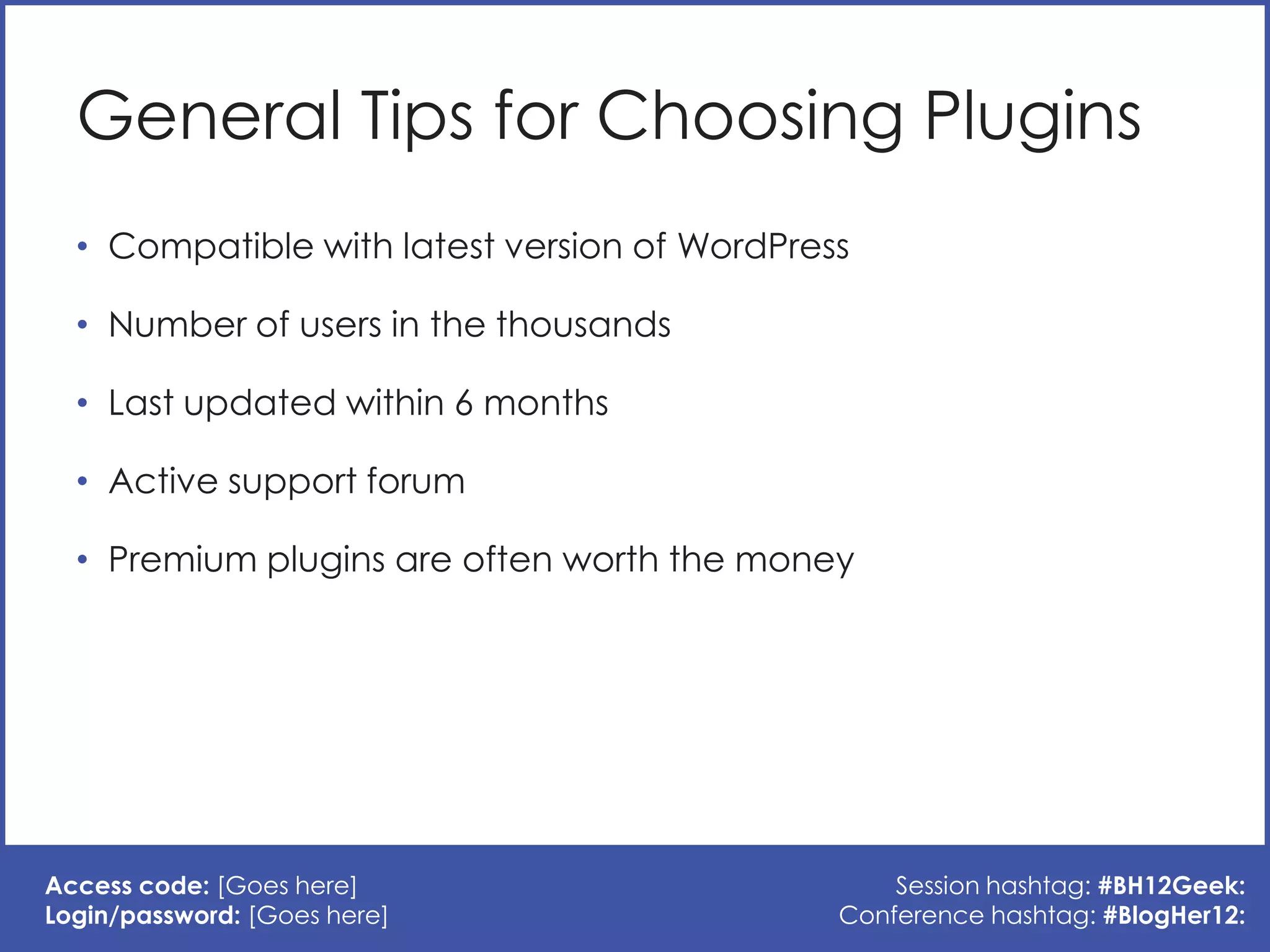 General Tips for Choosing Plugins
  • Compatible with latest version of WordPress

  • Number of users in the thousands

  • Last updated within 6 months

  • Active support forum

  • Premium plugins are often worth the money




Access code: [Goes here]                          Session hashtag: #BH12Geek:
Login/password: [Goes here]                   Conference hashtag: #BlogHer12:
 
