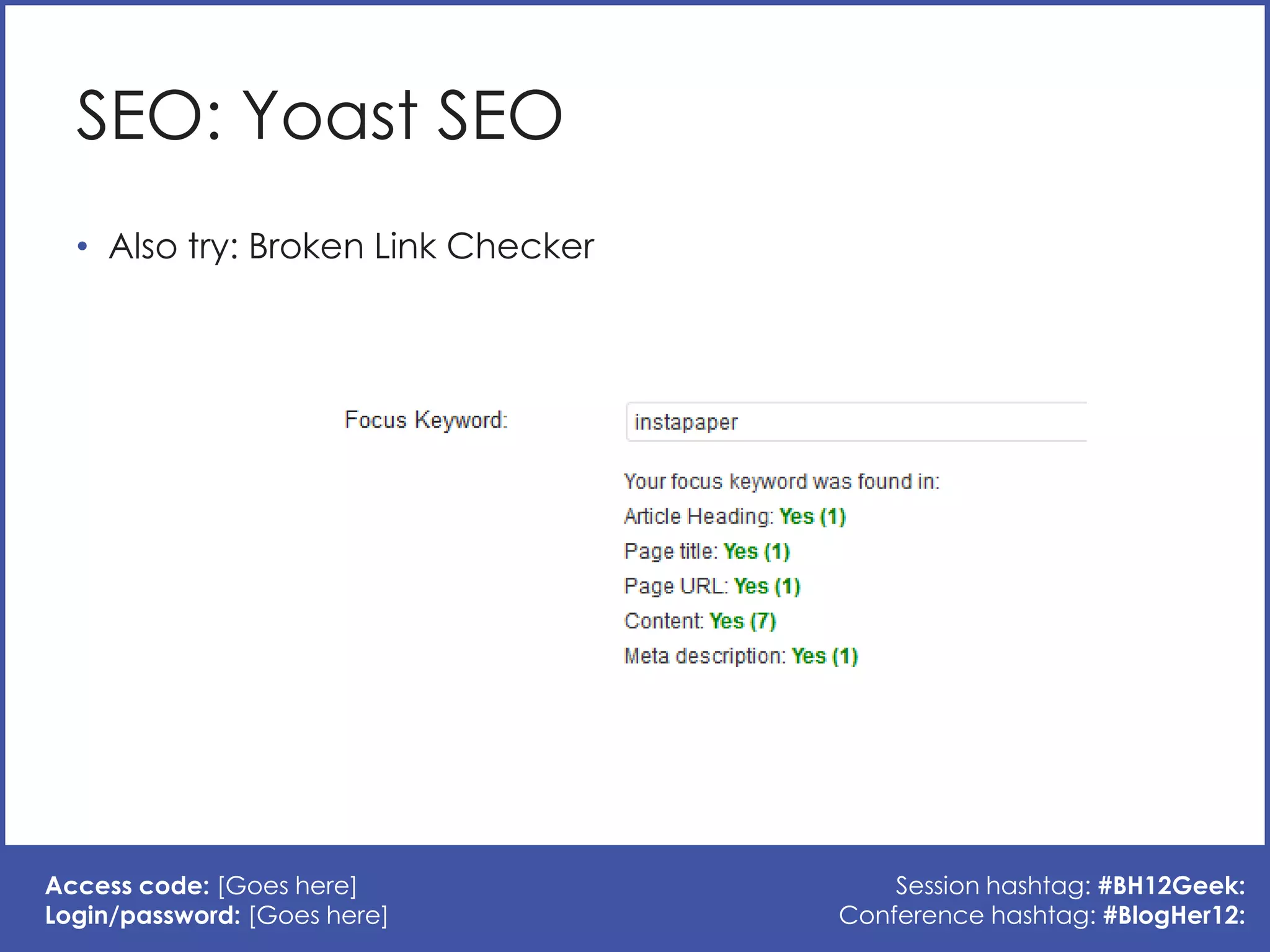 SEO: Yoast SEO
  • Also try: Broken Link Checker




Access code: [Goes here]                Session hashtag: #BH12Geek:
Login/password: [Goes here]         Conference hashtag: #BlogHer12:
 