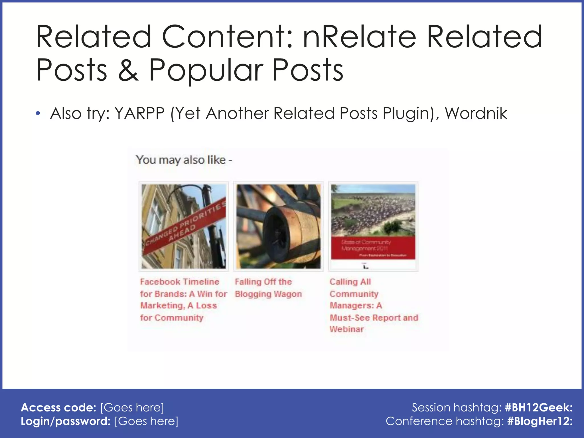 Related Content: nRelate Related
  Posts & Popular Posts
  • Also try: YARPP (Yet Another Related Posts Plugin), Wordnik




Access code: [Goes here]                           Session hashtag: #BH12Geek:
Login/password: [Goes here]                    Conference hashtag: #BlogHer12:
 