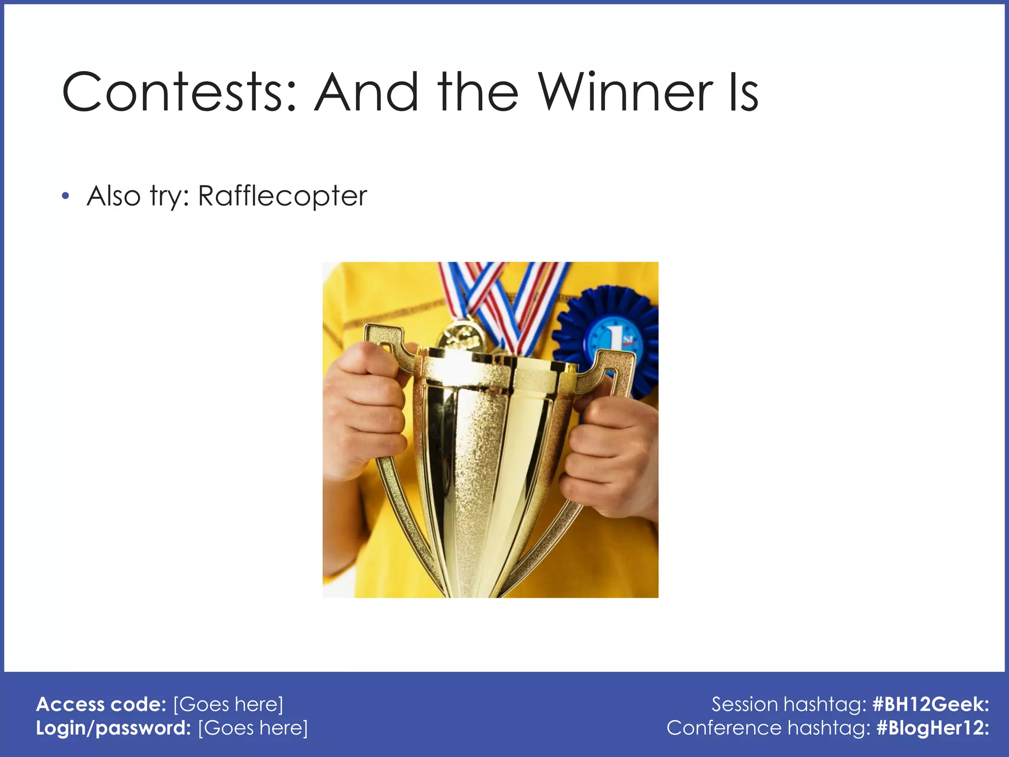 Contests: And the Winner Is
  • Also try: Rafflecopter




Access code: [Goes here]          Session hashtag: #BH12Geek:
Login/password: [Goes here]   Conference hashtag: #BlogHer12:
 