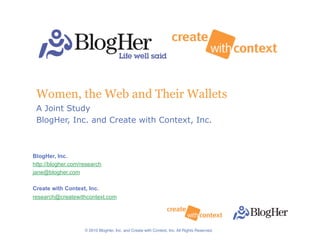 Women, the Web and Their Wallets
 A Joint Study
 BlogHer, Inc. and Create with Context, Inc.



BlogHer, Inc.
http://blogher.com/research
jane@blogher.com

Create with Context, Inc.
research@createwithcontext.com


                                                                                               1


                    © 2010 BlogHer, Inc. and Create with Context, Inc. All Rights Reserved.!
 