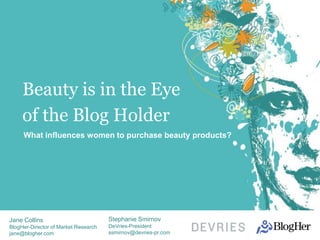Beauty is in the Eye
     of the Blog Holder
     What influences women to purchase beauty products?




Jane Collins                          Stephanie Smirnov
BlogHer-Director of Market Research   DeVries-President
jane@blogher.com                      ssmirnov@devries-pr.com
 